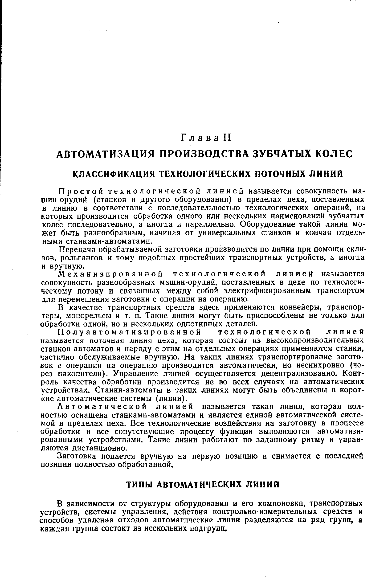 Простой технологической линией называется совокупность машин-орудий (станков и другого оборудования) в пределах цеха, поставленных в линию в соответствии с последовательностью технологических операций, на которых производится обработка одного или нескольких наименований зубчатых колес последовательно, а иногда и параллельно. Оборудование такой линии может быть разнообразным, начиная от универсальных станков и кончая отдельными станками-автоматами.
