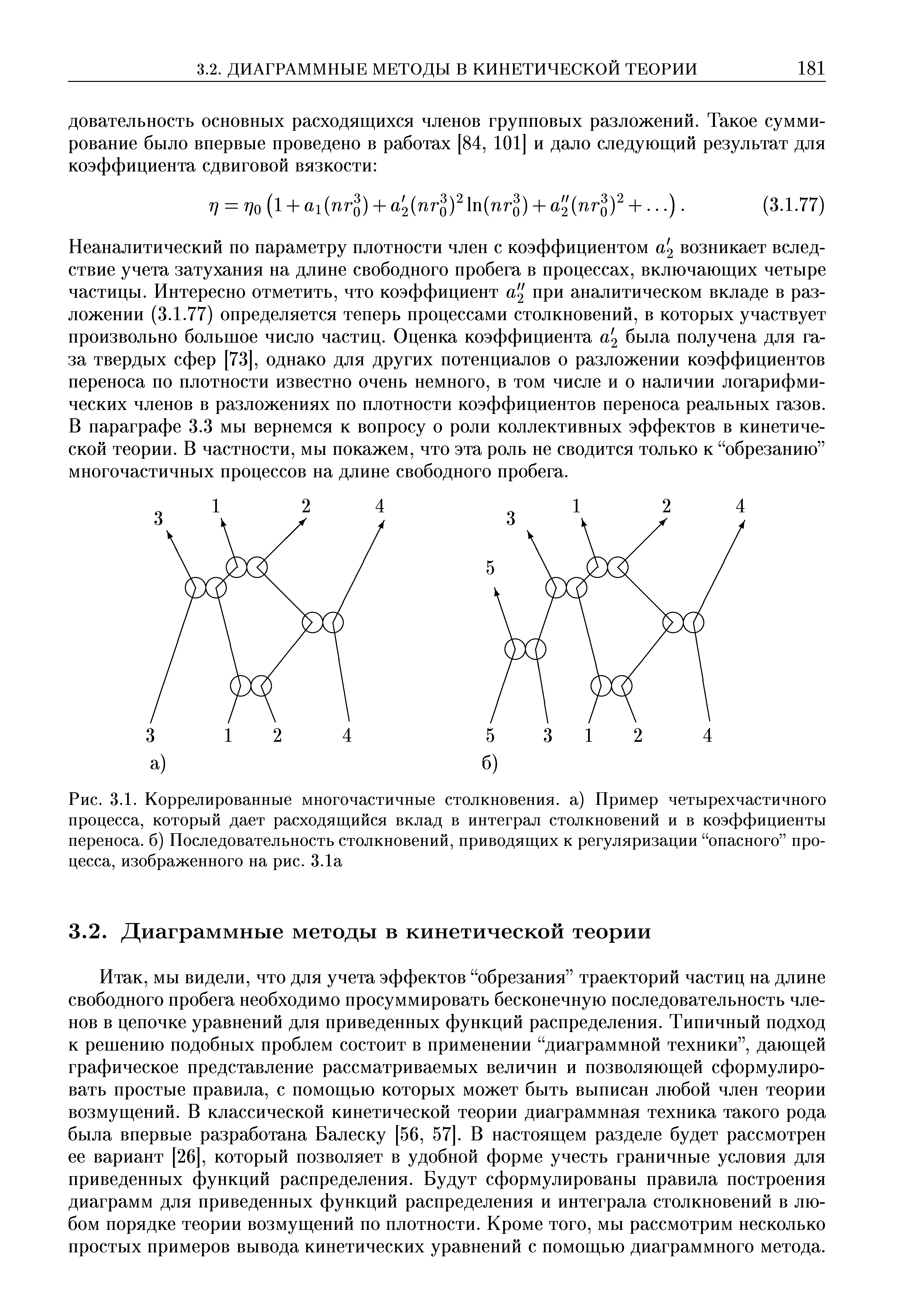 Неаналитический по параметру плотности член с коэффициентом а 2 возникает вследствие учета затухания на длине свободного пробега в процессах, включающих четыре частицы. Интересно отметить, что коэффициент а 2 при аналитическом вкладе в разложении (3.1.77) определяется теперь процессами столкновений, в которых участвует произвольно большое число частиц. Оценка коэффициента а 2 была получена для газа твердых сфер [73], однако для других потенциалов о разложении коэффициентов переноса по плотности известно очень немного, в том числе и о наличии логарифмических членов в разложениях по плотности коэффициентов переноса реальных газов. В параграфе 3.3 мы вернемся к вопросу о роли коллективных эффектов в кинетической теории. В частности, мы покажем, что эта роль не сводится только к обрезанию многочастичных процессов на длине свободного пробега.
