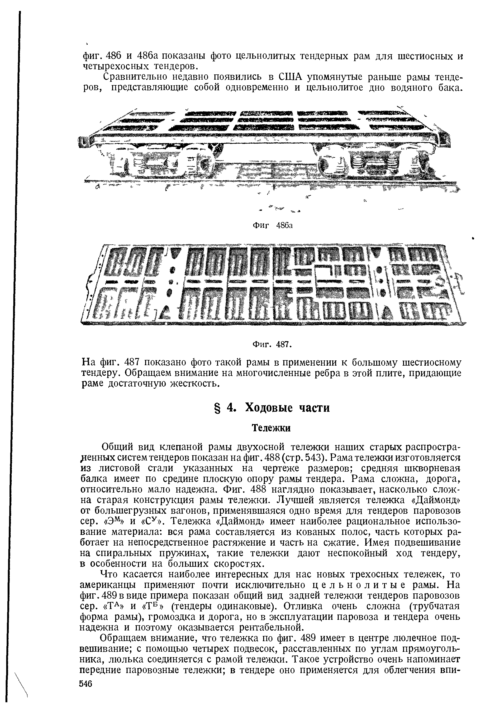 Что касается наиболее интересных для нас новых трехосных тележек, то американцы применяют почти исключительно цельнолитые рамы. На фиг. 489 в виде примера показан общий вид задней тележки тендеров паровозов сер. ТА и Т 5 (тендеры одинаковые). Отливка очень сложна (трубчатая форма рамы), громоздка и дорога, но в эксплуатации паровоза и тендера очень надежна и поэтому оказывается рентабельной.
