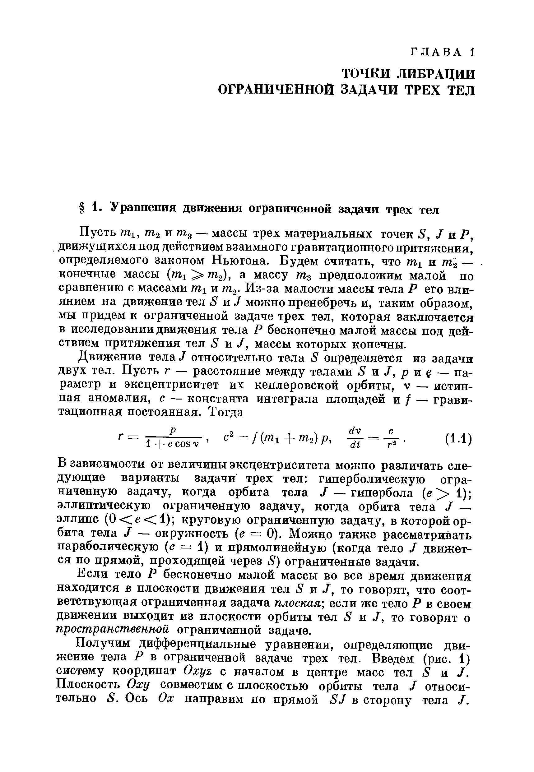 Пусть т , гп2 и тпд — массы трех материальных точек 8, I ш Р, движущихся под действием взаимного гравитационного притяжения, определяемого законом Ньютона. Будем считать, что и — конечные массы (шх т ), а массу предположим малой по сравнению с массами и /Па- Из-за малости массы тела Р его влиянием на движение тел 8 ж J можно пренебречь и, таким образом, мы придем к ограниченной задаче трех тел, которая заключается в исследовании движения тела Р бесконечно малой массы под действием притяжения тел 8 ж J, массы которых конечны.
