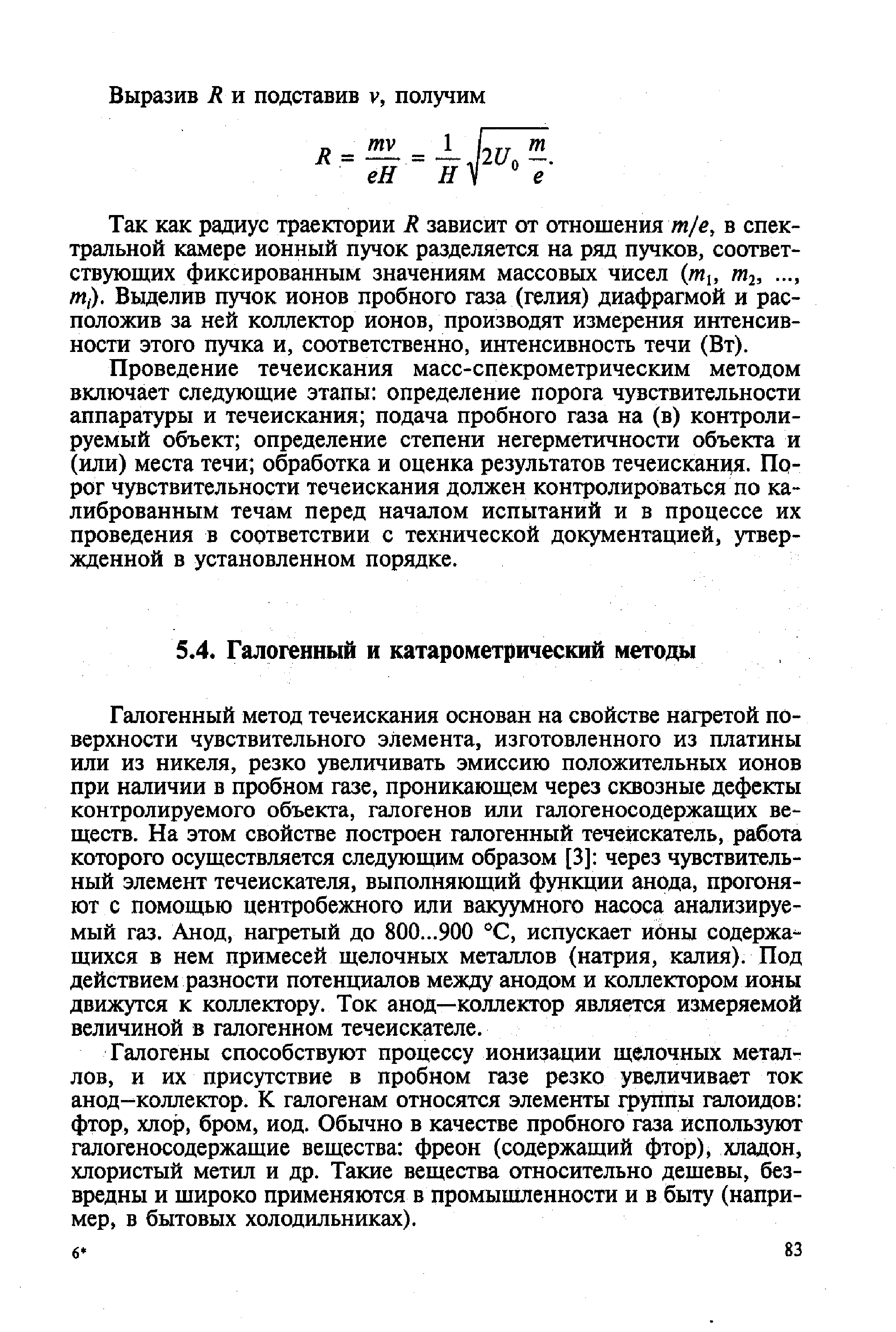 Галогенный метод течеискания основан на свойстве нагретой поверхности чувствительного элемента, изготовленного из платины или из никеля, резко увеличивать эмиссию положительных ионов при наличии в пробном газе, проникающем через сквозные дефекты контролируемого объекта, галогенов или галогеносодержащих веществ. На этом свойстве построен галогенный течеискатель, работа которого осуществляется следующим образом [3] через чувствительный элемент течеискателя, выполняющий функции анода, прогоняют с помощью центробежного или вакуумного насоса анализируемый газ. Анод, нагретый до 800...900 С, испускает ионы содержа щихся в нем примесей щелочных металлов (натрия, калия). Под действием разности потенциалов между анодом и коллектором ионы движутся к коллектору. Ток анод—коллектор является измеряемой величиной в галогенном течеискателе.
