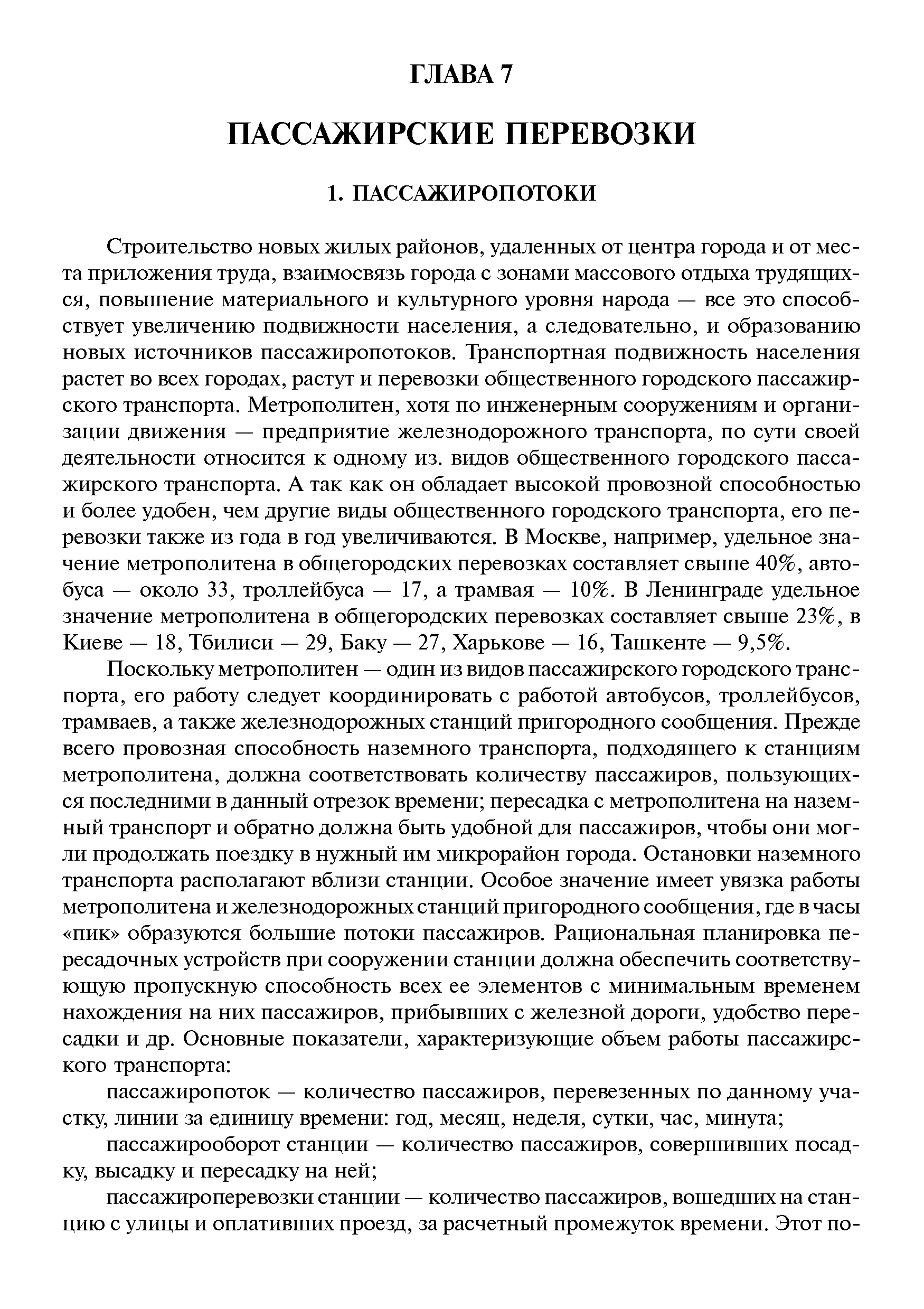 Строительство новых жилых районов, удаленных от центра города и от места приложения труда, взаимосвязь города с зонами массового отдыха трудящихся, повышение материального и культурного уровня народа — все это способствует увеличению подвижности населения, а следовательно, и образованию новых источников пассажиропотоков. Транспортная подвижность населения растет во всех городах, растут и перевозки общественного городского пассажирского транспорта. Метрополитен, хотя по инженерным сооружениям и организации движения — предприятие железнодорожного транспорта, по сути своей деятельности относится к одному из. видов общественного городского пассажирского транспорта. А так как он обладает высокой провозной способностью и более удобен, чем другие виды общественного городского транспорта, его перевозки также из года в год увеличиваются. В Москве, например, удельное значение метрополитена в общегородских перевозках составляет свыше 40%, автобуса — около 33, троллейбуса — 17, а трамвая — 10%. В Ленинграде удельное значение метрополитена в общегородских перевозках составляет свыше 23%, в Киеве — 18, Тбилиси — 29, Баку — 27, Харькове — 16, Ташкенте — 9,5%.
