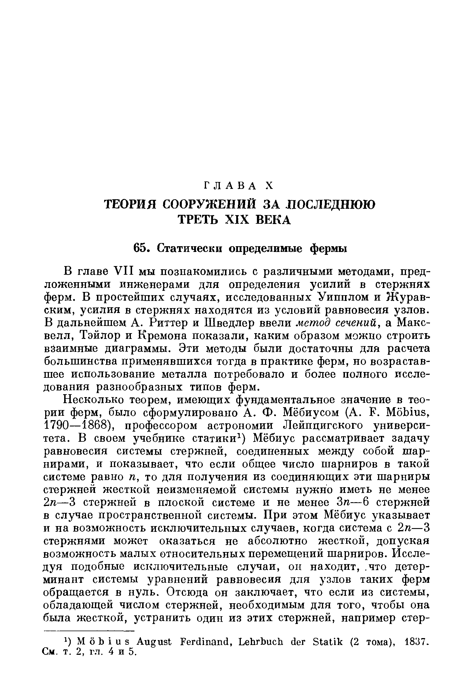 В главе VII мы познакомились с различными методами, предложенными инженерами для определения усилий в стержнях ферм. В простейших случаях, исследованных Уипплом и Журавским, усилия в стержнях находятся из условий равновесия узлов. В дальнейшем А. Риттер и Шведлер ввели метод сечений, а Максвелл, Тэйлор и Кремона показали, каким образом можно строить взаимные диаграммы. Эти методы были достаточны для расчета большинства применявшихся тогда в практике ферм, но возраставшее использование металла потребовало и более полного исследования разнообразных типов ферм.
