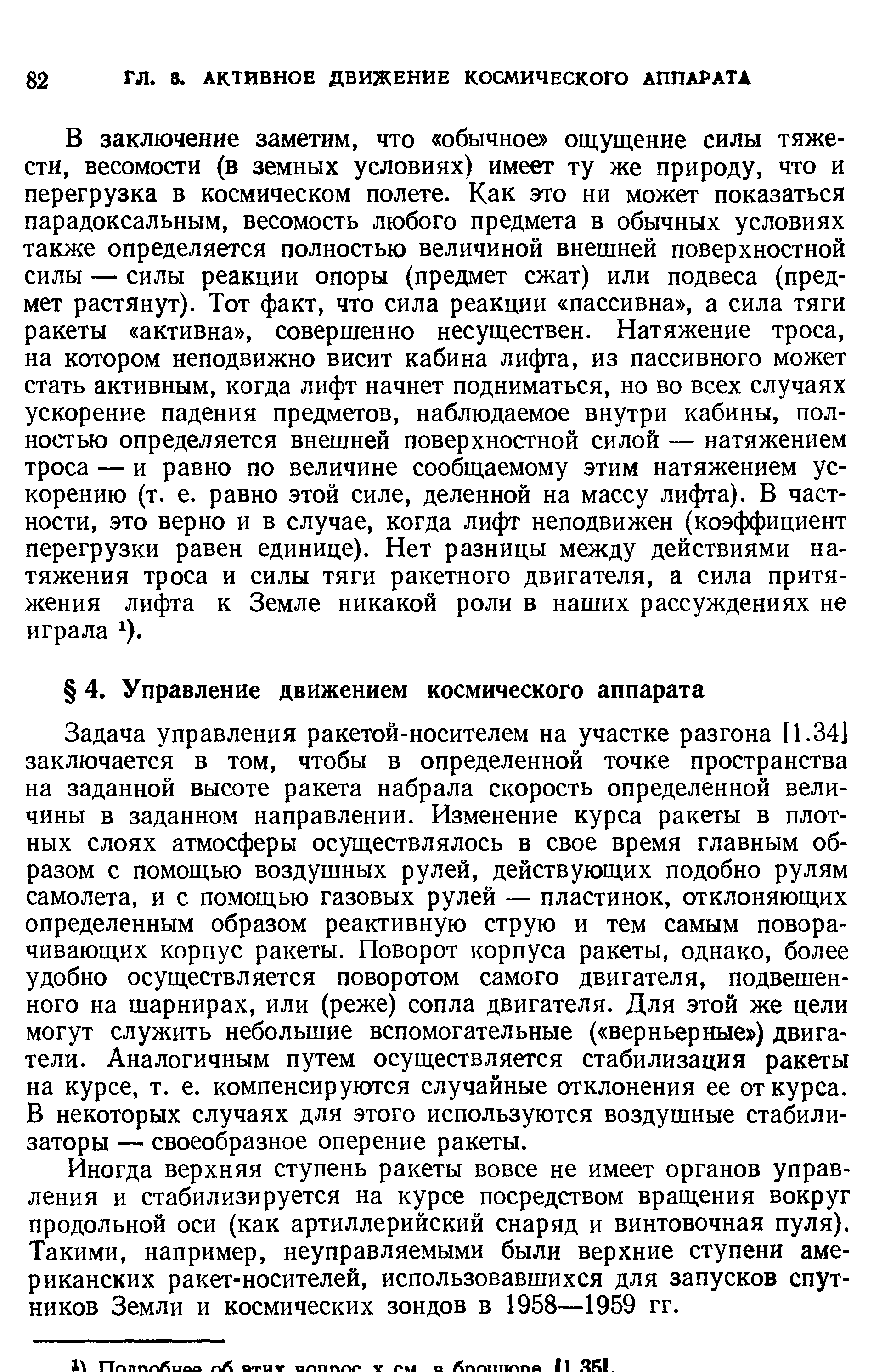 Задача управления ракетой-носителем на участке разгона [1.34] заключается в том, чтобы в определенной точке пространства на заданной высоте ракета набрала скорость определенной величины в заданном направлении. Изменение курса ракеты в плотных слоях атмосферы осуществлялось в свое время главным образом с помощью воздушных рулей, действующих подобно рулям самолета, и с помощью газовых рулей — пластинок, огклоняющих определенным образом реактивную струю и тем самым поворачивающих корпус ракеты. Поворот корпуса ракеты, однако, более удобно осуществляется поворотом самого двигателя, подвешенного на шарнирах, или (реже) сопла двигателя. Для этой же цели могут служить небольшие вспомогательные ( верньерные ) двигатели. Аналогичным путем осуществляется стабилизация ракеты на курсе, т. е. компенсируются случайные отклонения ее от курса. В некоторых случаях для этого используются воздушные стабилизаторы — своеобразное оперение ракеты.
