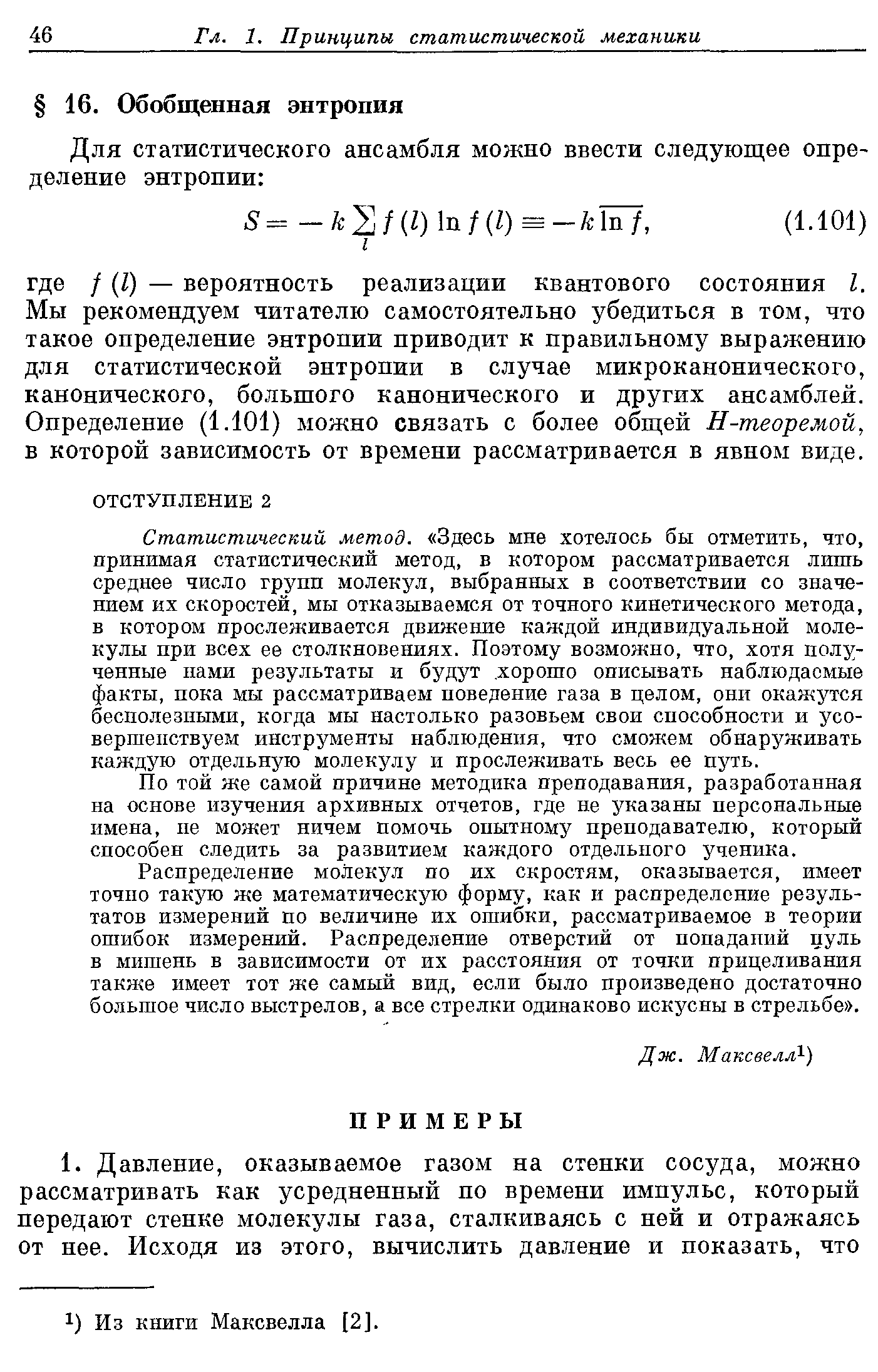 Статистический метод. Здесь мне хотелось бы отметить, что, принимая статистический метод, в котором рассматривается лишь среднее число групп молекул, выбранных в соответствии со значением их скоростей, мы отказываемся от точного кинетического метода, в котором прослеживается движение каждой индивидуальной молекулы при всех ее столкновениях. Поэтому возможно, что, хотя полученные нами результаты и будут. хорошо описывать наблюдаемые факты, пока мы рассматриваем поведение газа в целом, они окажутся бесполезными, когда мы настолько разовьем свои способности и усо-вершепствуерд инструменты наблюдения, что сможем обнаруживать каждую отдельную молекулу и прослеживать весь ее путь.
