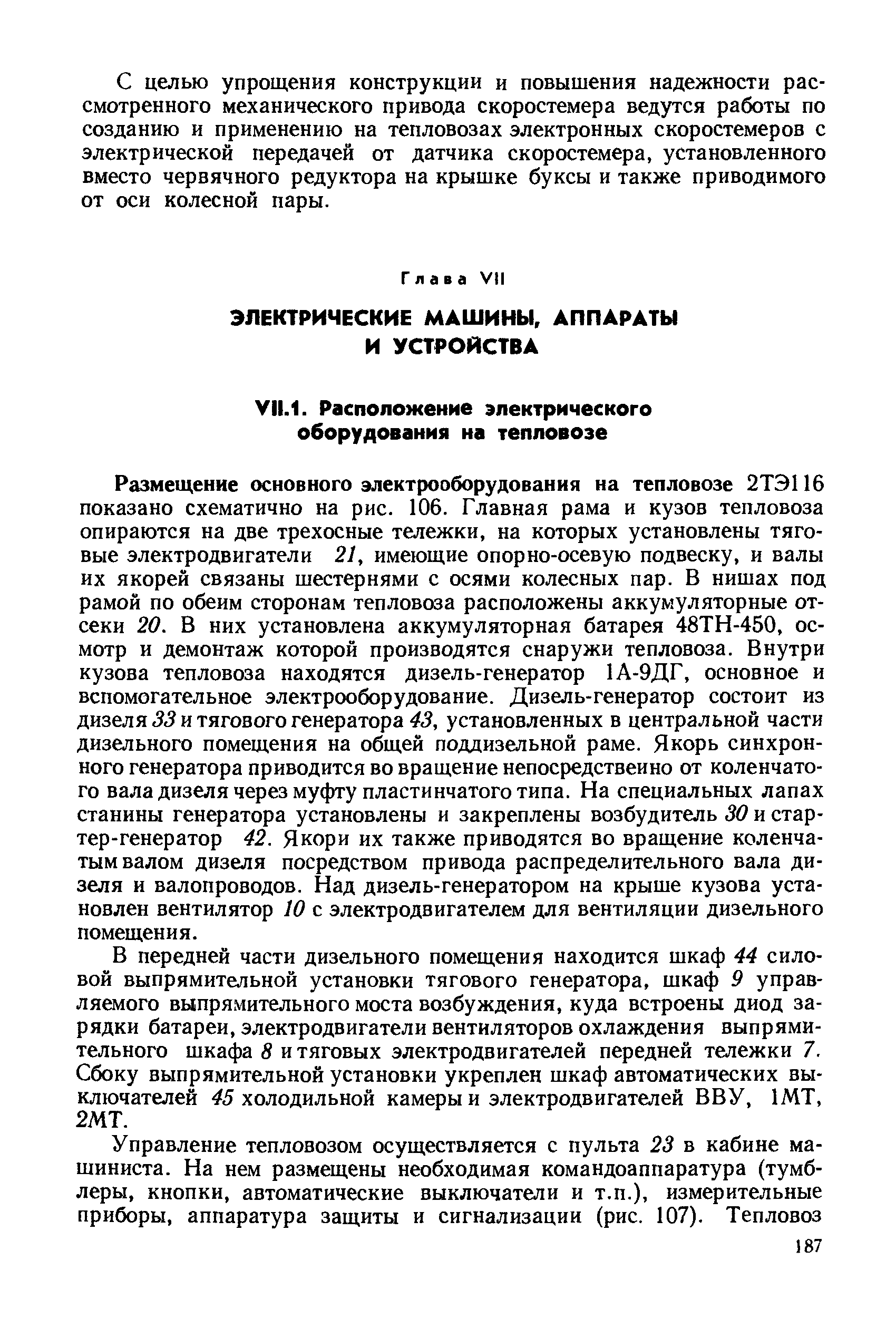 Размещение основного электрооборудования на тепловозе 2ТЭ116 показано схематично на рис. 106. Главная рама и кузов тепловоза опираются на две трехосные тележки, на которых установлены тяговые электродвигатели 21, имеющие опорно-осевую подвеску, и валы их якорей связаны шестернями с осями колесных пар. В нишах под рамой по обеим сторонам тепловоза расположены аккумуляторные отсеки 20. В них установлена аккумуляторная батарея 48ТН-450, осмотр и демонтаж которой производятся снаружи тепловоза. Внутри кузова тепловоза находятся дизель-генератор 1А-9ДГ, основное и вспомогательное электрооборудование. Дизель-генератор состоит из дизеля 33 и тягового генератора 43, установленных в центральной части дизельного помещения на общей поддизельной раме. Якорь синхронного генератора приводится во вращение непосредственно от коленчатого вала дизеля через муфту пластинчатого типа. На специальных лапах станины генератора установлены и закреплены возбудитель 30 и стартер-генератор 42. Якори их также приводятся во вращение коленчатым валом дизеля посредством привода распределительного вала дизеля и валопроводов. Над дизель-генератором на крыше кузова установлен вентилятор 10 с электродвигателем для вентиляции дизельного помещения.
