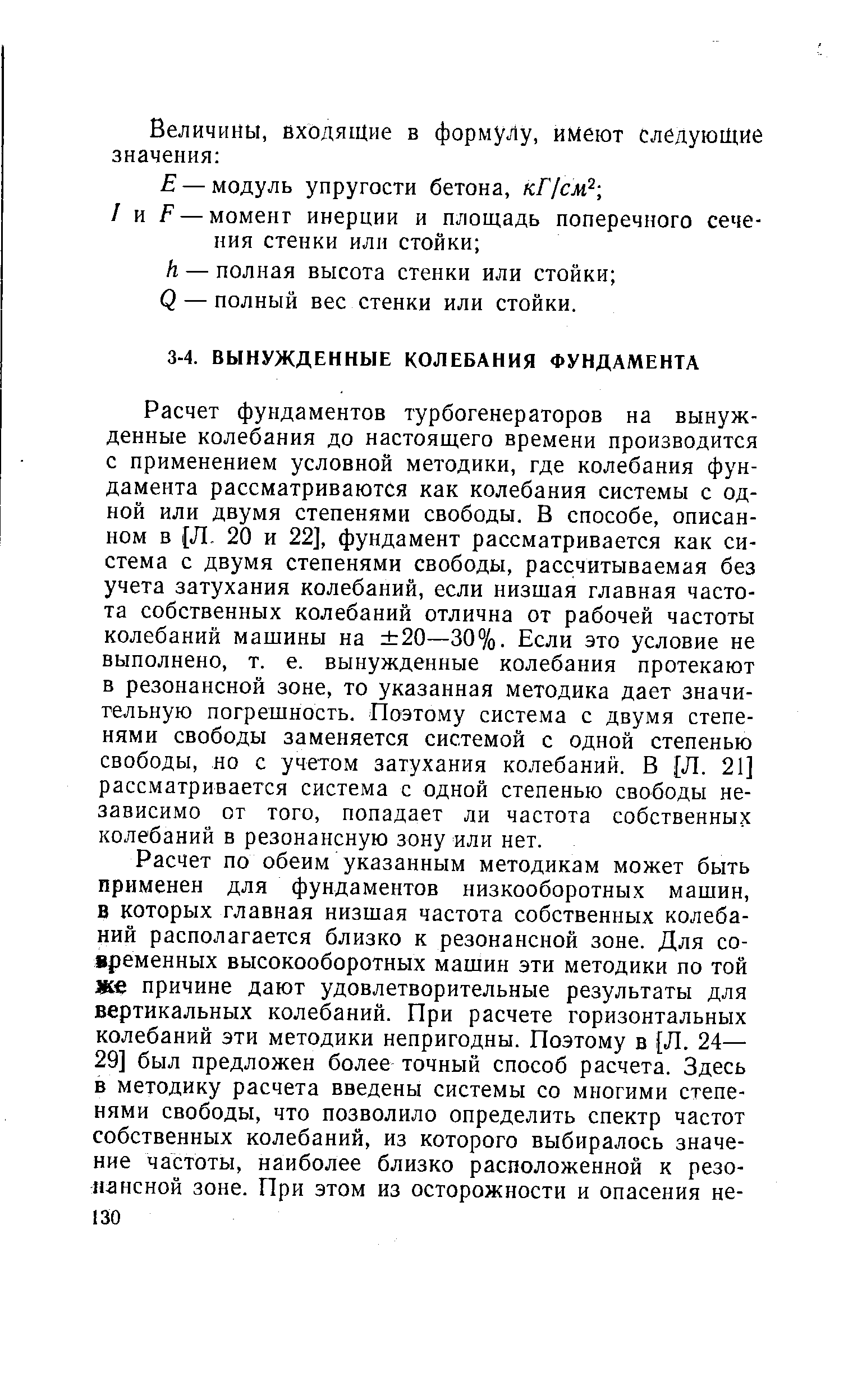 Расчет фундаментов турбогенераторов на вынужденные колебания до настоящего времени производится с применением условной методики, где колебания фундамента рассматриваются как колебания системы с одной или двумя степенями свободы. В способе, описанном в Л. 20 и 22], фундамент рассматривается как система с двумя степенями свободы, рассчитываемая без учета затухания колебаний, если низшая главная частота собственных колебаний отлична от рабочей частоты колебаний машины на 20—30%. Если это условие не выполнено, т. е. вынужденные колебания протекают в резонансной зоне, то указанная методика дает значи-гельную погрешность. Поэтому система с двумя степенями свободы заменяется системой с одной степенью свободы, но с учетом затухания колебаний. В [Л. 21] рассматривается система с одной степенью свободы независимо от того, попадает ли частота собственных колебаний в резонансную зону или нет.
