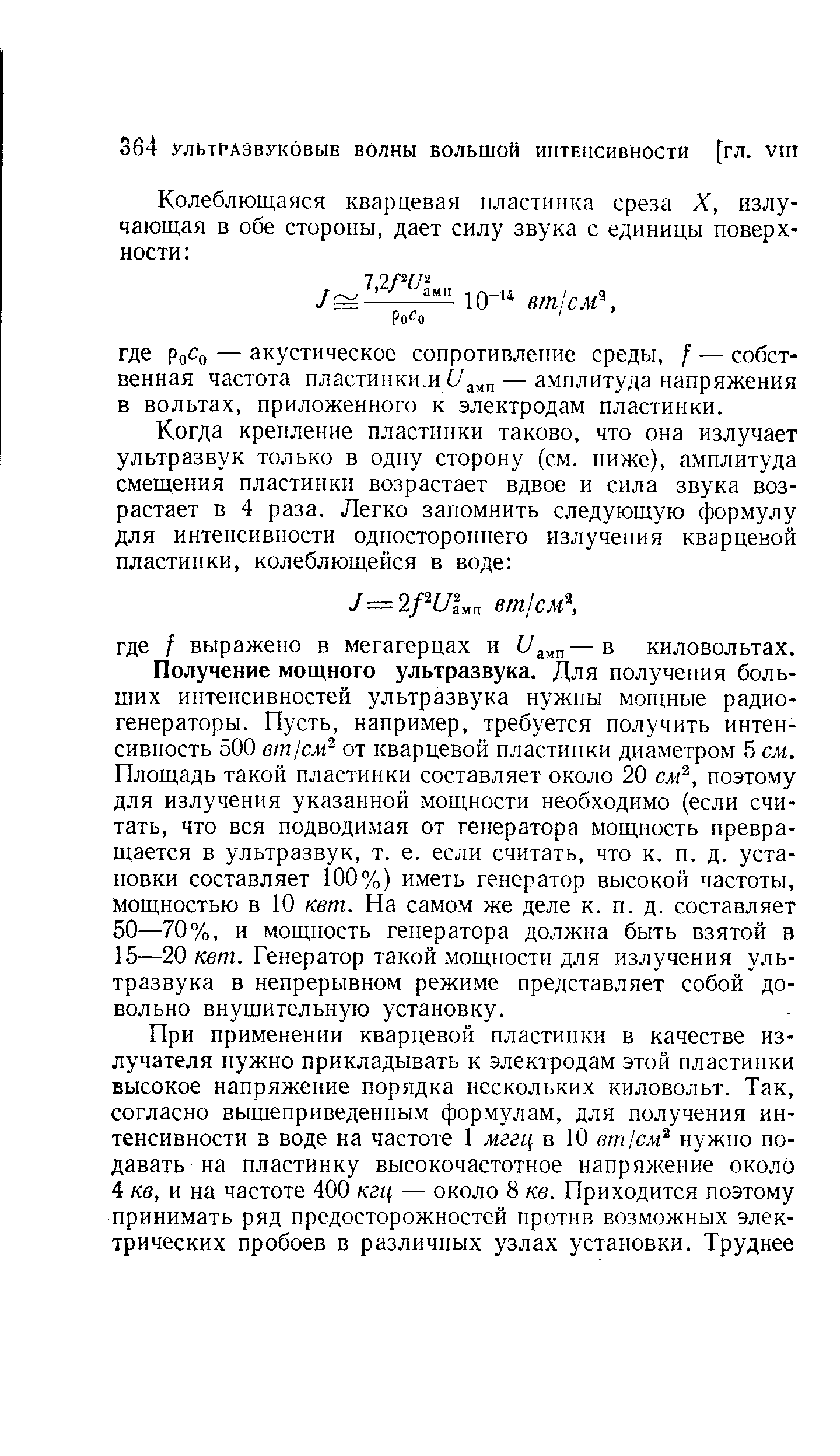 Получение мощного ультразвука. Для получения больших интенсивностей ультразвука нужны мощные радиогенераторы. Пусть, например, требуется получить интенсивность 500 eml M от кварцевой пластинки диаметром 5 см. Площадь такой пластинки составляет около 20 см , поэтому для излучения указанной мощности необходимо (если считать, что вся подводимая от генератора мощность превращается в ультразвук, т. е. если считать, что к. п. д. установки составляет 100%) иметь генератор высокой частоты, мощностью в 10 кет. На самом же деле к. п. д. составляет 50—70%, и мощность генератора должна быть взятой в 15—20 кет. Генератор такой мощности для излучения ультразвука в непрерывном режиме представляет собой довольно внушительную установку.
