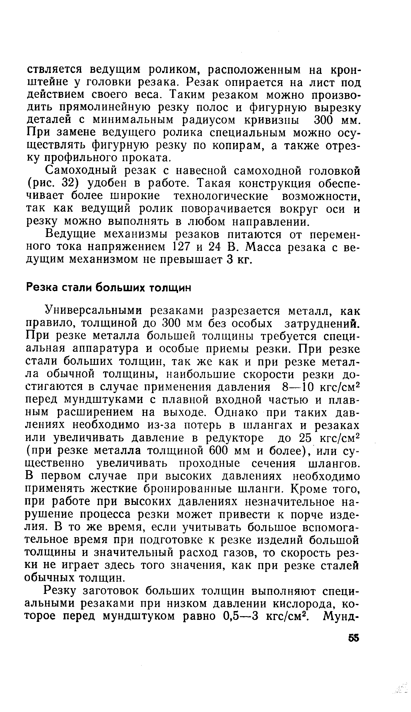 Универсальными резаками разрезается металл, как правило, толщиной до 300 мм без особых затруднений. При резке металла большей толщины требуется специальная аппаратура и особые приемы резки. При резке стали больших толщин, так же как и при резке металла обычной толщины, наибольшие скорости резки достигаются в случае применения давления 8—10 кгс/см перед мундштуками с плавной входной частью и плавным расширением на выходе. Однако при таких давлениях необходимо из-за потерь в шлангах и резаках или увеличивать давление в редукторе до 25 кгс/см (при резке металла толщиной 600 мм и более), или существенно увеличивать проходные сечения шлангов. В первом случае при высоких давлениях необходимо применять жесткие бронированные шланги. Кроме того, при работе при высоких давлениях незначительное нарушение процесса резки может привести к порче изделия. В то же время, если учитывать большое вспомогательное время при подготовке к резке изделий большой толщины и значительный расход газов, то скорость резки не играет здесь того значения, как при резке сталей обычных толщин.
