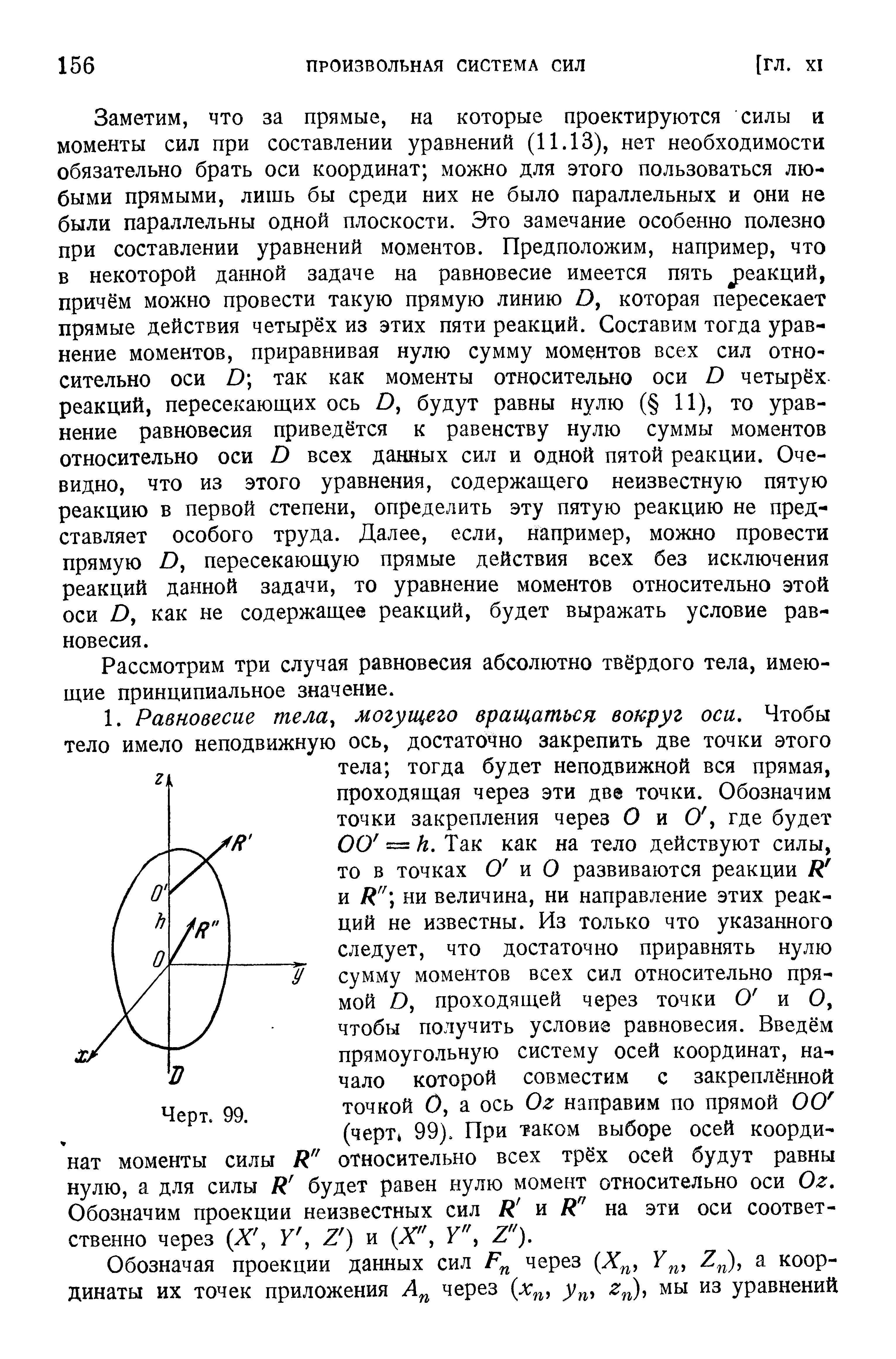 Заметим, что за прямые, на которые проектируются силы и моменты сил при составлении уравнений (11.13), нет необходимости обязательно брать оси координат можно для этого пользоваться любыми прямыми, лишь бы среди них не было параллельных и они не были параллельны одной плоскости. Это замечание особенно полезно при составлении уравнений моментов. Предположим, например, что в некоторой данной задаче на равновесие имеется пять реакций, причём можно провести такую прямую линию О, которая пересекает прямые действия четырёх из этих пяти реакций. Составим тогда уравнение моментов, приравнивая нулю сумму моментов всех сил относительно оси D так как моменты относительно оси D четырёх реакций, пересекающих ось В, будут равны нулю ( 11), то уравнение равновесия приведётся к равенству нулю суммы моментов относительно оси В всех данных сил и одной пятой реакции. Очевидно, что из этого уравнения, содержащего неизвестную пятую реакцию в первой степени, определить эту пятую реакцию не представляет особого труда. Далее, если, например, можно провести прямую О, пересекающую прямые действия всех без исключения реакций данной задачи, то уравнение моментов относительно этой оси О, как не содержащее реакций, будет выражать условие равновесия.
