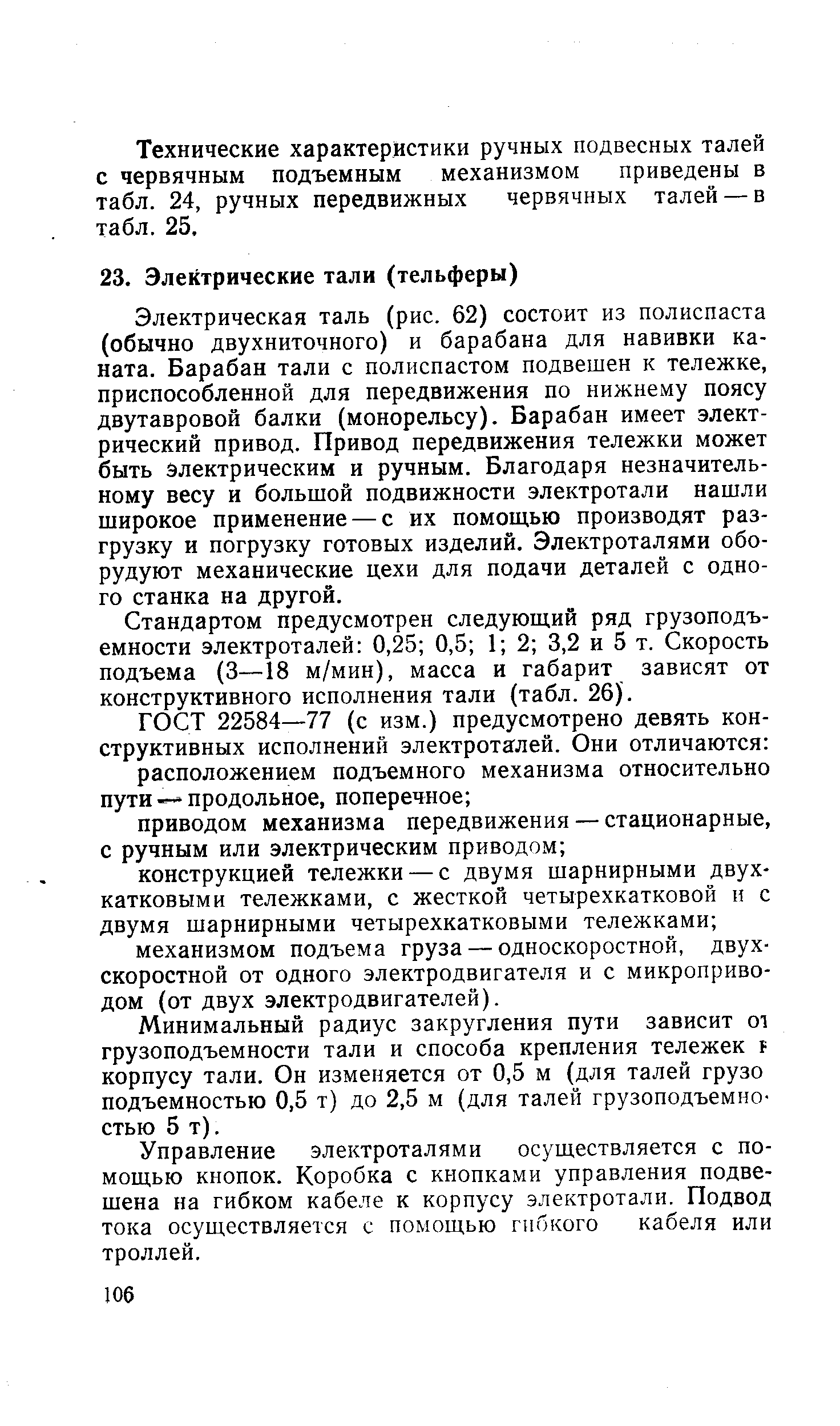 Электрическая таль (рис. 62) состоит из полиспаста (обычно двухниточного) и барабана для навивки каната. Барабан тали с полиспастом подвешен к тележке, приспособленной для передвижения по нижнему поясу двутавровой балки (монорельсу). Барабан имеет электрический привод. Привод передвижения тележки может быть электрическим и ручным. Благодаря незначительному весу и большой подвижности электротали нашли широкое применение — с их помощью производят разгрузку и погрузку готовых изделий. Электроталями оборудуют механические цехи для подачи деталей с одного станка на другой.
