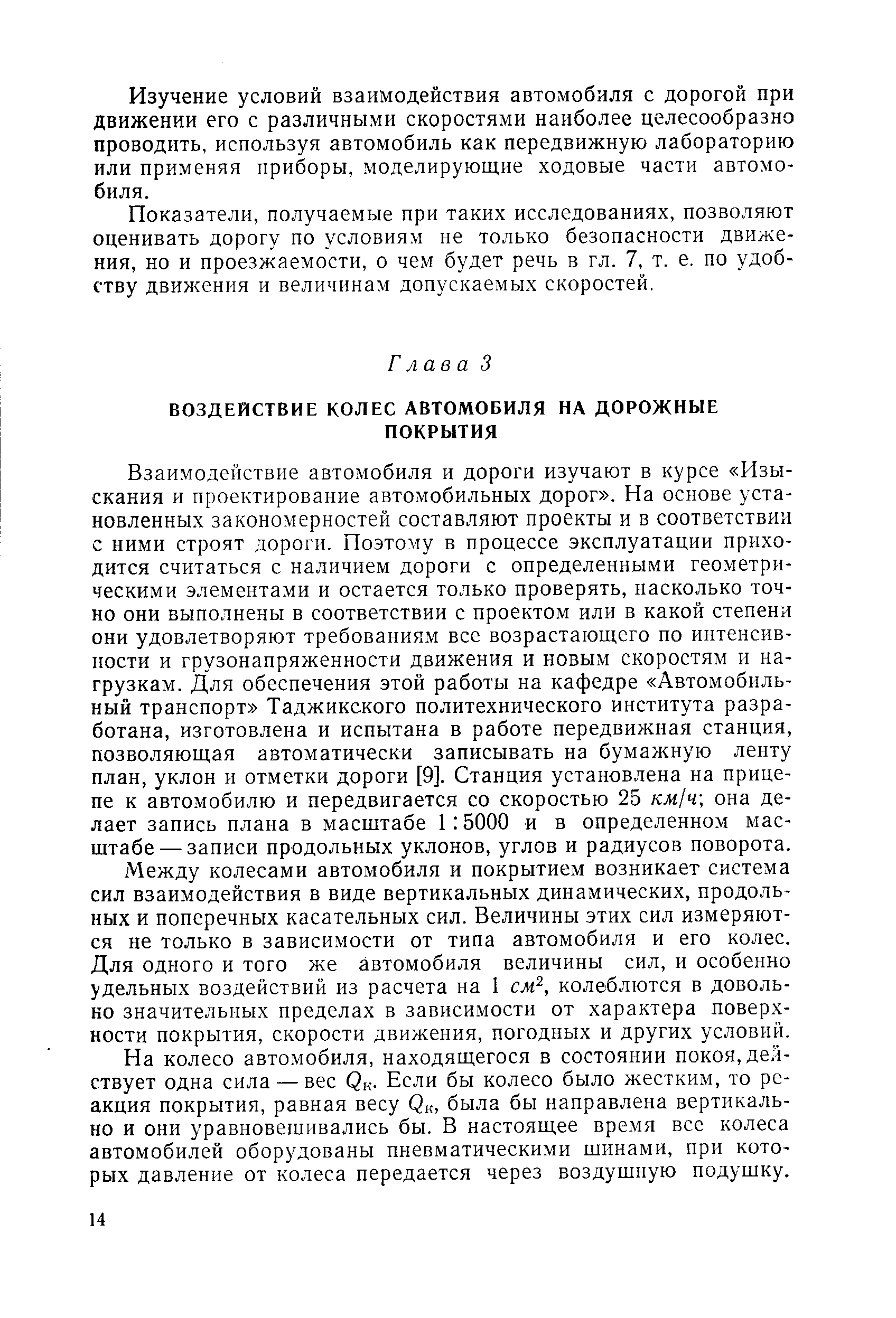 Взаимодействие автомобиля и дороги изучают в курсе Изыскания и проектирование автомобильных дорог . На основе установленных закономерностей составляют проекты и в соответствии с ними строят дороги. Поэтому в процессе эксплуатации приходится считаться с наличием дороги с определенными геометрическими элементами и остается только проверять, насколько точно они выполнены в соответствии с проектом или в какой степени они удовлетворяют требованиям все возрастающего по интенсивности и грузонапряженности движения и новым скоростям и нагрузкам. Для обеспечения этой работы на кафедре Автомобильный транспорт Таджикского политехнического института разработана, изготовлена и испытана в работе передвижная станция, позволяющая автоматически записывать на бумажную ленту план, уклон и отметки дороги [9]. Станция установлена на прицепе к автомобилю и передвигается со скоростью 25 км1ч она делает запись плана в масштабе 1 5000 и в определенном масштабе— записи продольных уклонов, углов и радиусов поворота.
