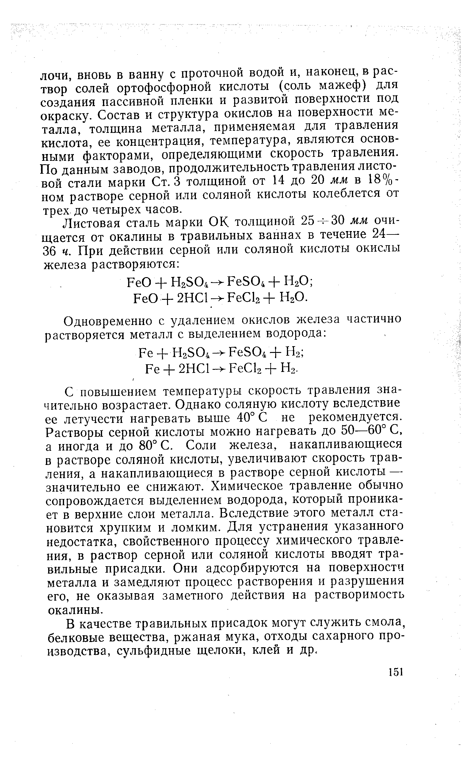 С повышением температуры скорость травления значительно возрастает. Однако соляную кислоту вследствие ее летучести нагревать выше 40° С не рекомендуется. Растворы серной кислоты можно нагревать до 50—60° С, а иногда и до 80° С. Соли железа, накапливающиеся в растворе соляной кислоты, увеличивают скорость травления, а накапливающиеся в растворе серной кислоты — значительно ее снижают. Химическое травление обычно сопровождается выделением водорода, который проникает в верхние слои металла. Вследствие этого металл становится хрупким и ломким. Для устранения указанного недостатка, свойственного процессу химического травления, в раствор серной или соляной кислоты вводят травильные присадки. Они адсорбируются на поверхности металла и замедляют процесс растворения и разрушения его, не оказывая заметного действия на растворимость окалины.
