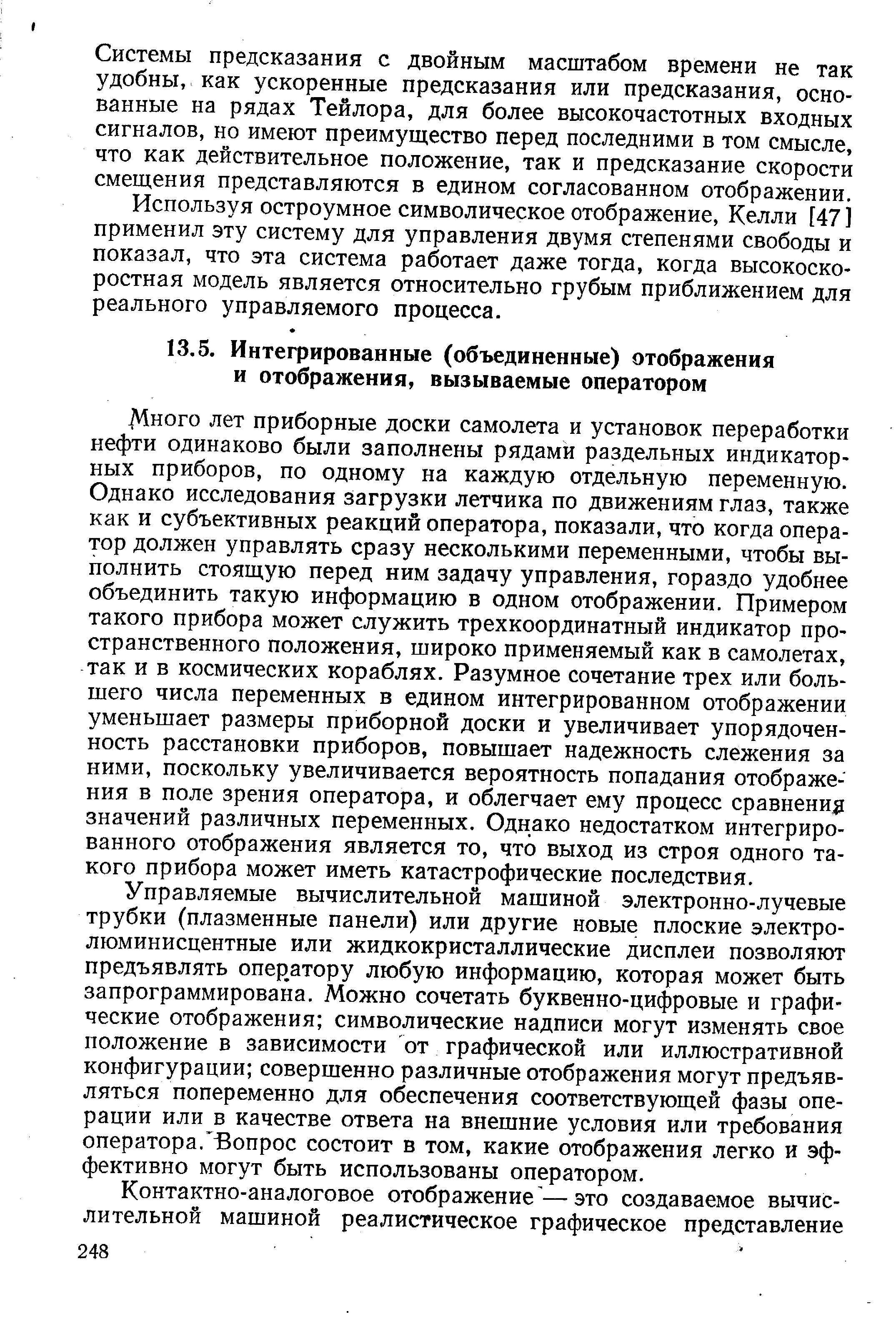 Много лет приборные доски самолета и установок переработки нефти одинаково были заполнены рядами раздельных индикаторных приборов, по одному на каждую отдельную переменную. Однако исследования загрузки летчика по движениям глаз, также как и субъективных реакций оператора, показали, что когда оператор должен управлять сразу несколькими переменными, чтобы выполнить стоящую перед ним задачу управления, гораздо удобнее объединить такую информацию в одном отображении. Примером такого прибора может служить трехкоординатный индикатор пространственного положения, широко применяемый как в самолетах, так и в космических кораблях. Разумное сочетание трех или большего числа переменных в едином интегрированном отображении уменьшает размеры приборной доски и увеличивает упорядоченность расстановки приборов, повышает надежность слежения за ними, поскольку увеличивается вероятность попадания отображения в поле зрения оператора, и облегчает ему процесс сравнение значений различных переменных. Однако недостатком интегрированного отображения является то, что выход из строя одного такого прибора может иметь катастрофические последствия.
