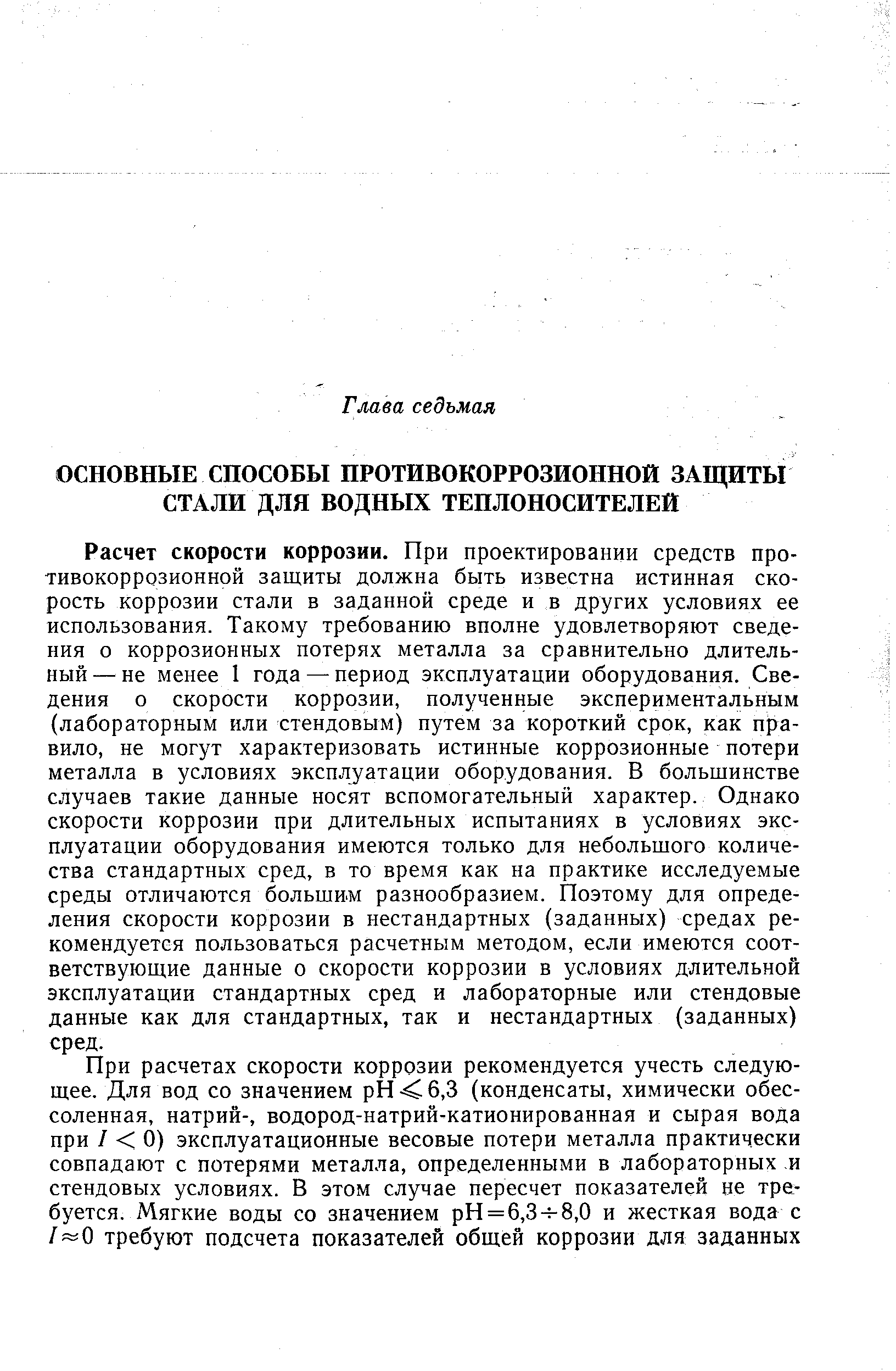 Расчет скорости коррозии. При проектировании средств противокоррозионной защиты должна быть известна истинная скорость коррозии стали в заданной среде и в других условиях ее использования. Такому требованию вполне удовлетворяют сведения о коррозионных потерях металла за сравнительно длительный — не менее 1 года — период эксплуатации оборудования. Сведения о скорости коррозии, полученные экспериментальным (лабораторным или стендовым) путем за короткий срок, как правило, не могут характеризовать истинные коррозионные потери металла в условиях эксплуатации оборудования. В большинстве случаев такие данные носят вспомогательный характер. Однако скорости коррозии при длительных испытаниях в условиях эксплуатации оборудования имеются только для небольшого количества стандартных сред, в то время как на практике исследуемые среды отличаются большим разнообразием. Поэтому для определения скорости коррозии в нестандартных (заданных) средах рекомендуется пользоваться расчетным методом, если имеются соответствующие данные о скорости коррозии в условиях длительной эксплуатации стандартных сред и лабораторные или стендовые данные как для стандартных, так и нестандартных (заданных) сред.
