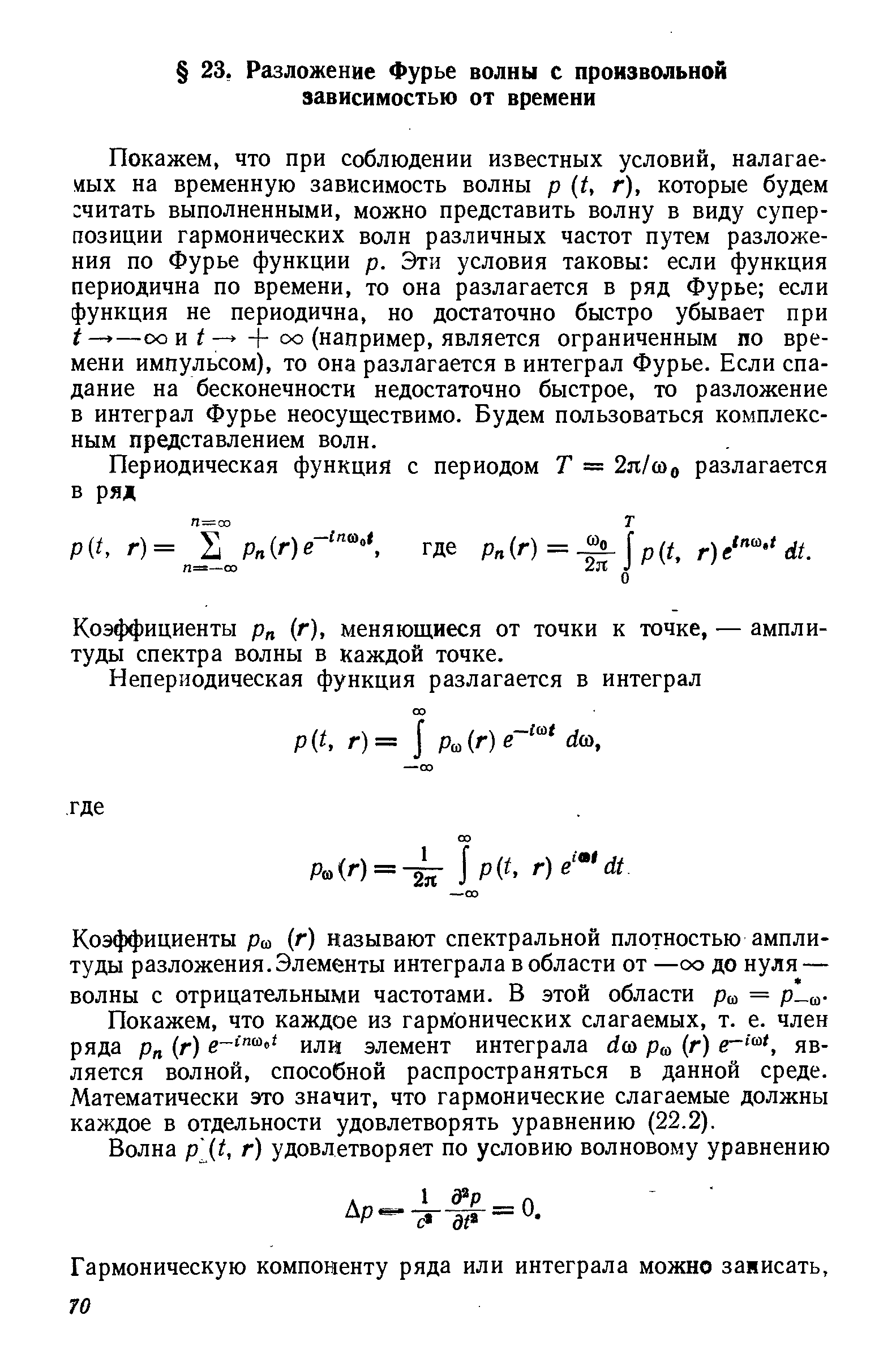 Покажем, что при соблюдении известных условий, налагаемых на временную зависимость волны р (t, г), которые будем читать выполненными, можно представить волну в виду суперпозиции гармонических волн различных частот путем разложения по Фурье функции р. Эти условия таковы если функция периодична по времени, то она разлагается в ряд Фурье если функция не периодична, но достаточно быстро убывает при —оо и/— -f оо (например, является ограниченным по времени импульсом), то она разлагается в интеграл Фурье. Если спадание на бесконечности недостаточно быстрое, то разложение в интеграл Фурье неосуществимо. Будем пользоваться комплексным представлением волн.
