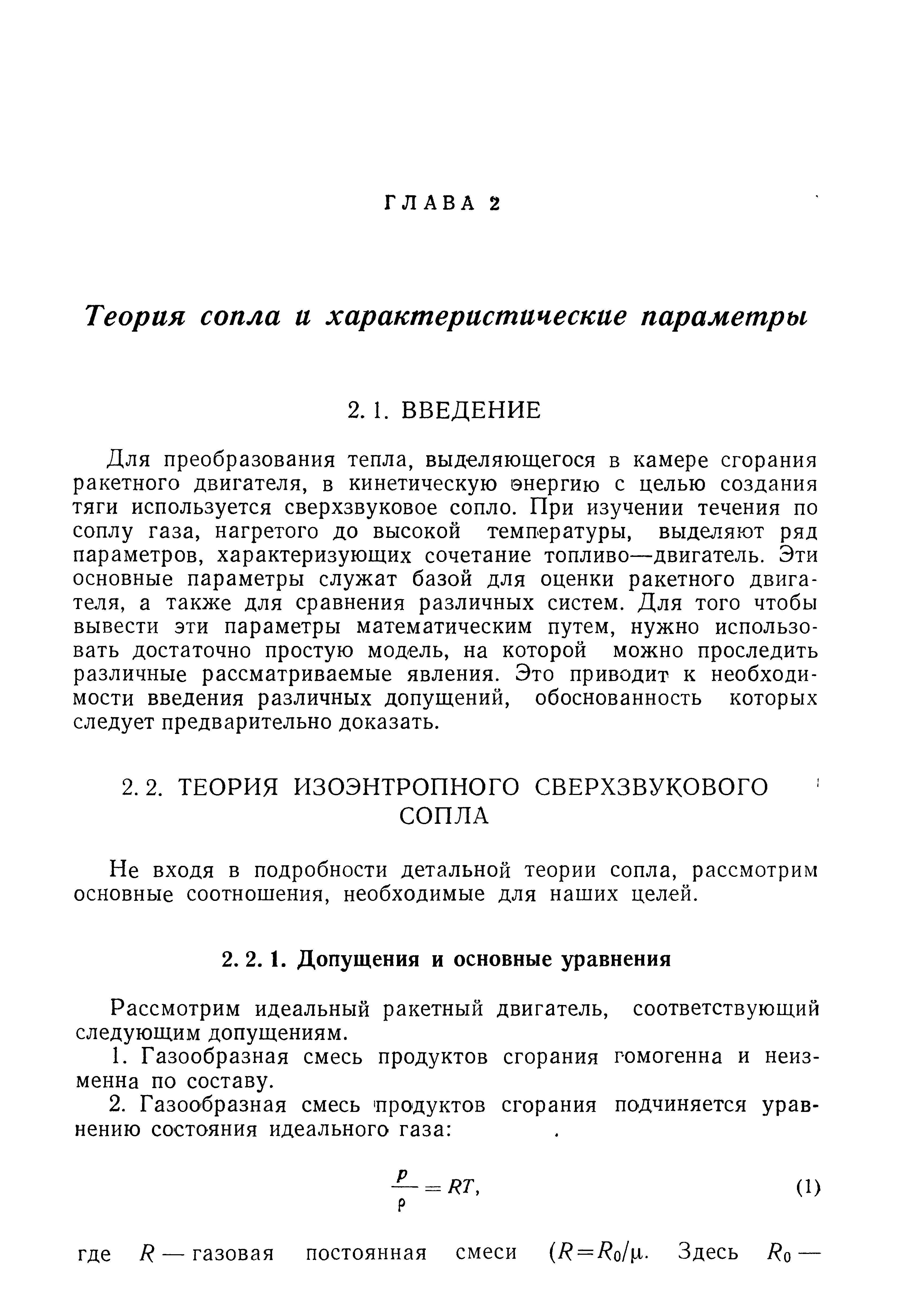 Для преобразования тепла, выделяющегося в камере сгорания ракетного двигателя, в кинетическую энергию с целью создания ТЯГИ используется сверхзвуковое сопло. При изучении течения по соплу газа, нагретого до высокой температуры, выделяют ряд параметров, характеризующих сочетание топливо—двигатель. Эти основные параметры служат базой для оценки ракетного двигателя, а также для сравнения различных систем. Для того чтобы вывести эти параметры математическим путем, нужно использовать достаточно простую модель, на которой можно проследить различные рассматриваемые явления. Это приводит к необходимости введения различных допущений, обоснованность которых следует предварительно доказать.
