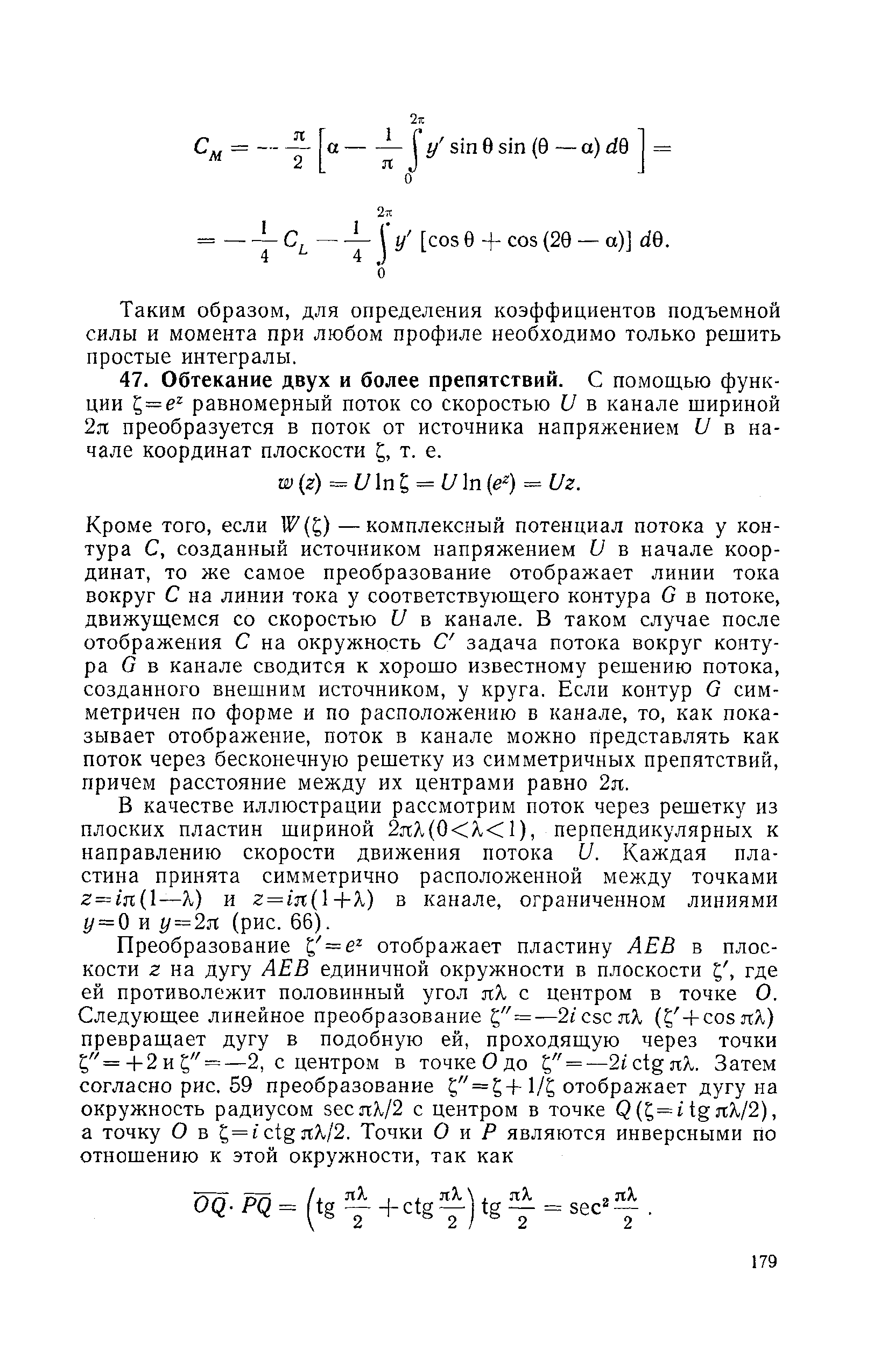 Кроме того, если W ( ) —комплексный потенциал потока у контура С, созданный источником напряжением и в начале координат, то же самое преобразование отображает линии тока вокруг С на линии тока у соответствующего контура С в потоке, движущемся со скоростью и в канале. В таком случае после отображения С на окружность С задача потока вокруг контура С в канале сводится к хорошо известному решению потока, созданного внешним источником, у круга. Если контур О симметричен по форме и по расположению в канале, то, как показывает отображение, поток в канале можно представлять как поток через бесконечную решетку из симметричных препятствий, причем расстояние между их центрами равно 2я.
