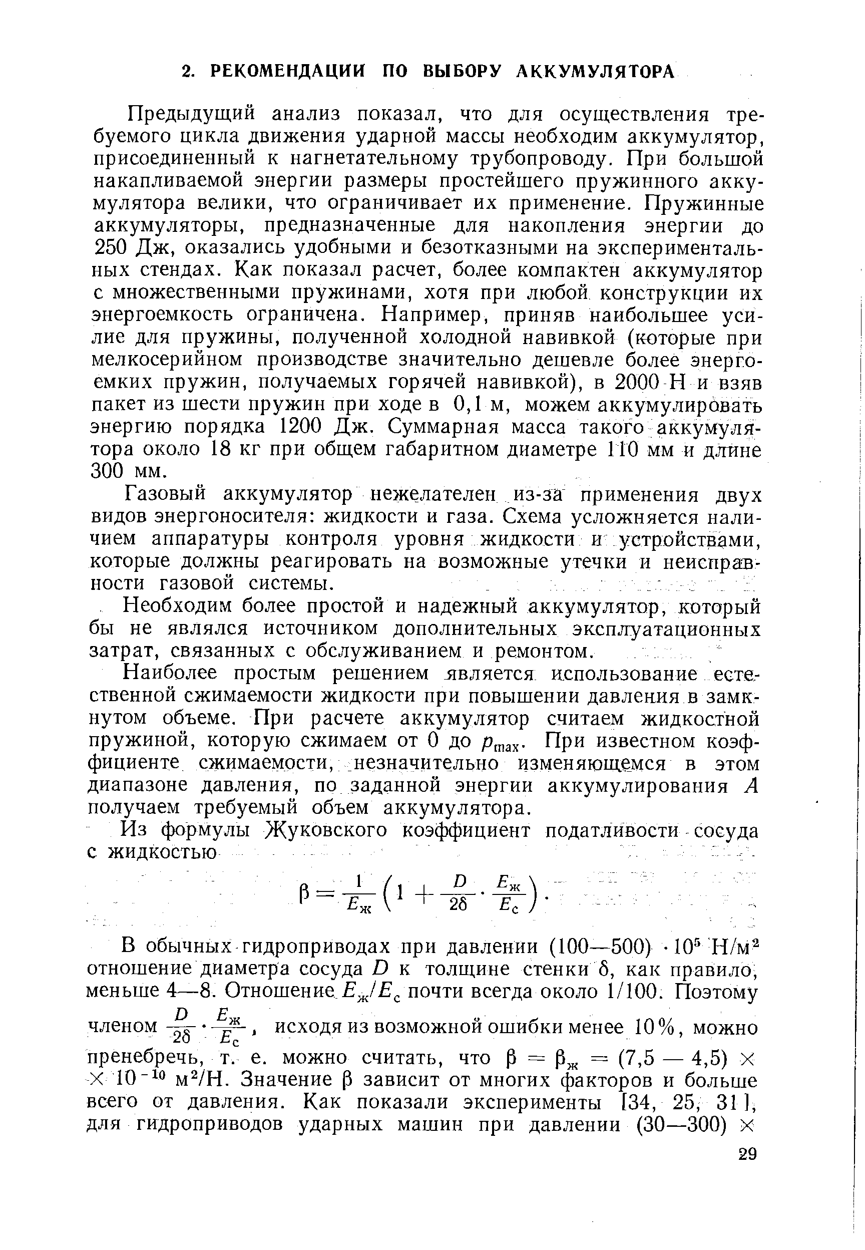 Предыдущий анализ показал, что для осуществления требуемого цикла движения ударной массы необходим аккумулятор, присоединенный к нагнетательному трубопроводу. При большой накапливаемой энергии размеры простейшего пружинного аккумулятора велики, что ограничивает их применение. Пружинные аккумуляторы, предназначенные для накопления энергии до 250 Дж, оказались удобными и безотказными на экспериментальных стендах. Как показал расчет, более компактен аккумулятор с множественными пружинами, хотя при любой конструкции их энергоемкость ограничена. Например, приняв наибольшее усилие для пружины, полученной холодной навивкой (которые при мелкосерийном производстве значительно дешевле более энергоемких пружин, получаемых горячей навивкой), в 2000 Н и взяв пакет из шести пружин при ходе в 0,1 м, можем аккумулировать энергию порядка 1200 Дж. Суммарная масса такого аккумулятора около 18 кг при общем габаритном диаметре 1 ГО мм и длине 300 мм.
