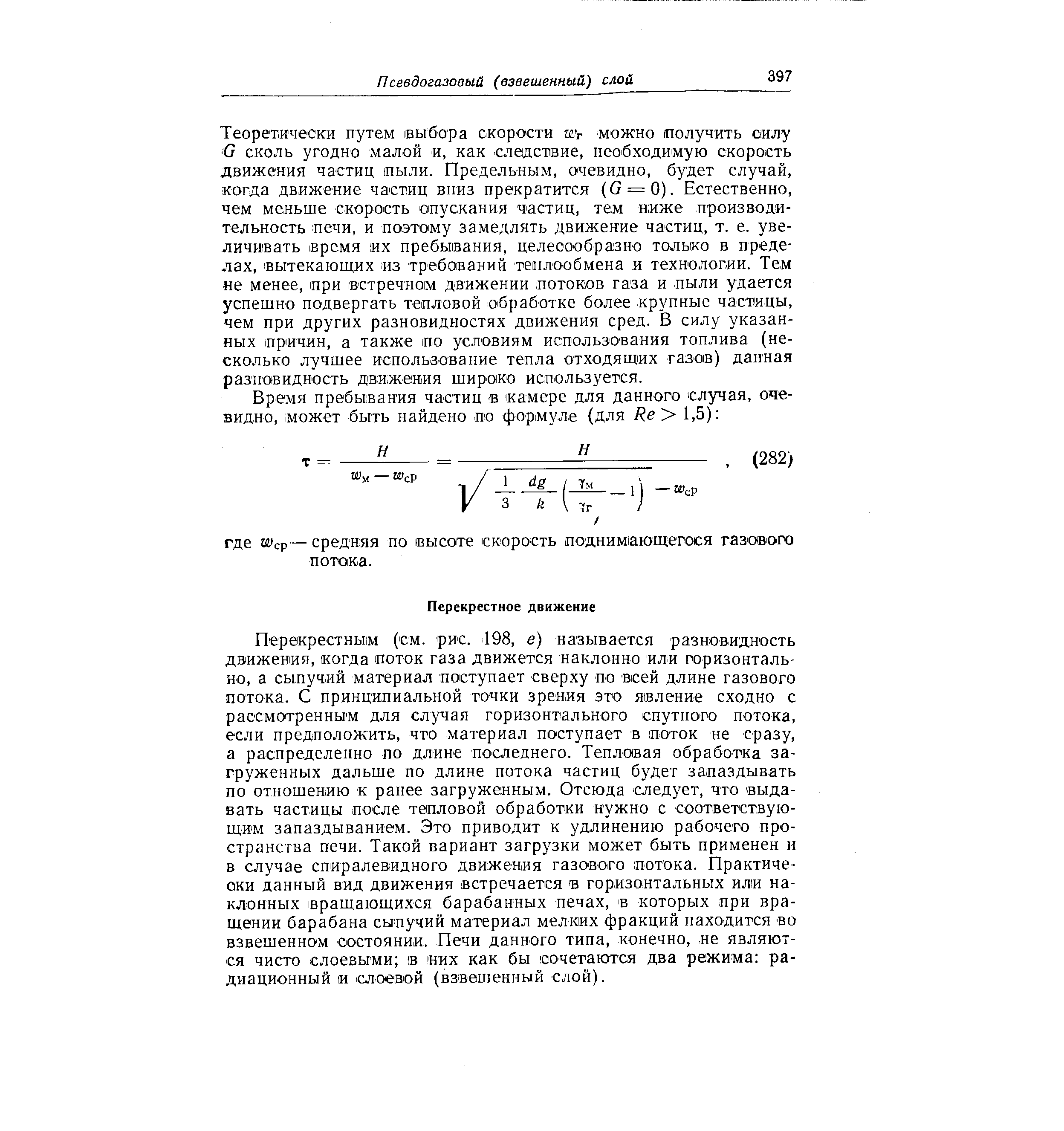Теоретически путем выбора скорости ту можно получить силу G сколь угодно малой и, как следствие, необходимую скорость движения частиц пыли. Предельным, очевидно, будет случай, когда движение частиц вниз прекратится (G = 0). Естественно, чем меньше скорость опускания частиц, тем ниже производительность печи, и по0то)му замедлять движение частиц, т. е. увеличивать время их пребывания, целесообразно только в пределах, вытекающих из требований теплообмена и технологии. Тем не менее, при встречном движении потоков газа и пыли удается успешно подвергать тепловой обработке более крупные частицы, чем при других разновидностях движения сред. В силу указанных причин, а также по условиям использования топлива (несколько лучшее использование тепла отходящих газов) данная разновидность движения широко используется.
