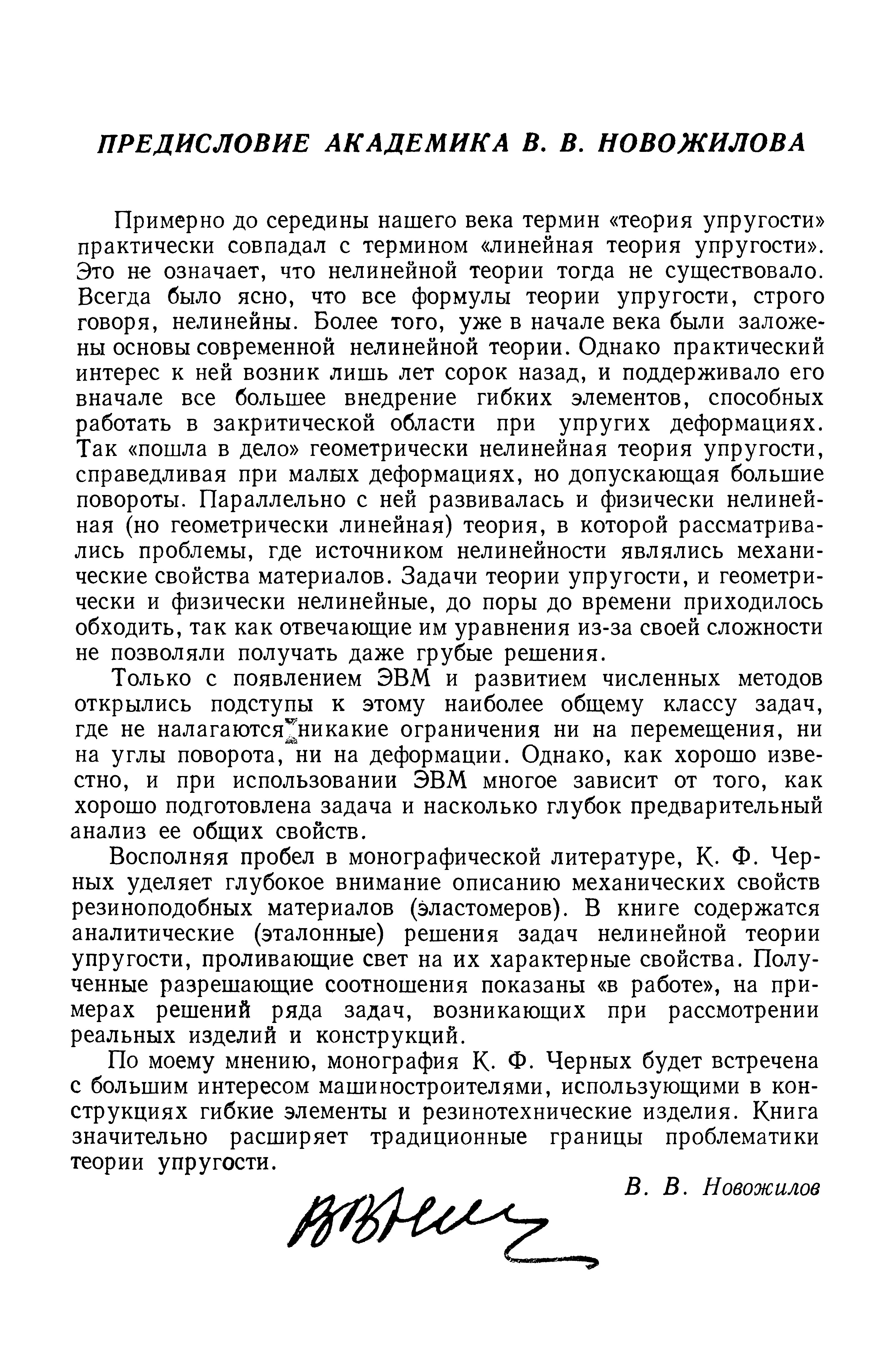 Примерно до середины нашего века термин теория упругости практически совпадал с термином линейная теория упругости . Это н означает, что нелинейной теории тогда не существовало. Всегда было ясно, что все формулы теории упругости, строго говоря, нелинейны. Более того, уже в начале века были заложены основы современной нелинейной теории. Однако практический интерес к ней возник лишь лет сорок назад, и поддерживало его вначале все большее внедрение гибких элементов, способных работать в закритической области при упругих деформациях. Так пошла в дело геометрически нелинейная теория упругости, справедливая при малых деформациях, но допускающая большие повороты. Параллельно с ней развивалась и физически нелинейная (но геометрически линейная) теория, в которой рассматривались проблемы, где источником нелинейности являлись механические свойства материалов. Задачи теории упругости, и геометрически и физически нелинейные, до поры до времени приходилось обходить, так как отвечающие им уравнения из-за своей сложности не позволяли получать даже грубые решения.
