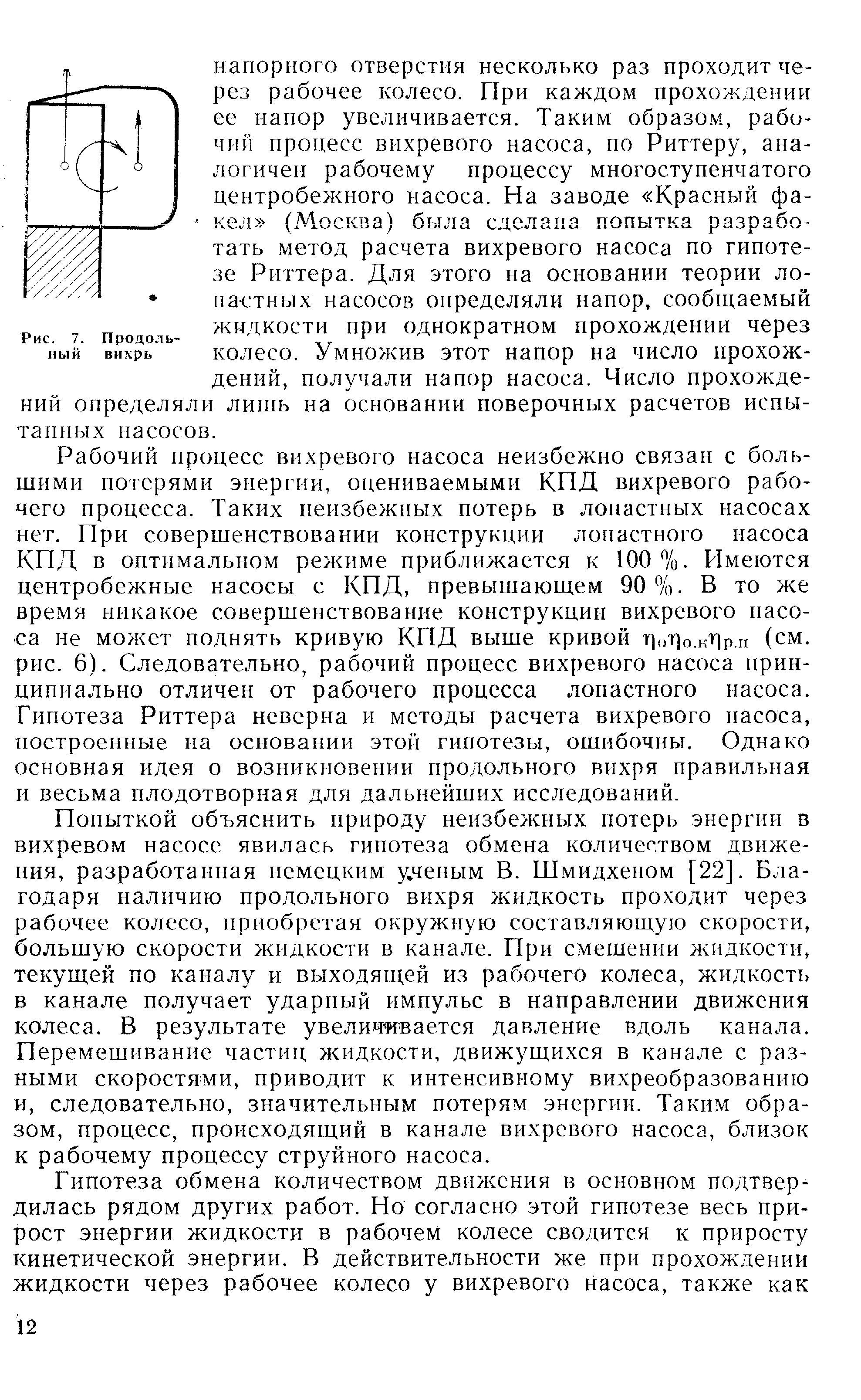 Рабочий процесс вихревого насоса неизбежно связан с большими потерями энергии, оцениваемыми КПД вихревого рабочего процесса. Таких неизбежных потерь в лопастных насосах нет. При совершенствовании конструкции лопастного насоса КПД в оптимальном режиме приближается к 100%. Имеются центробежные насосы с КПД, превышающем 90%. В то же время никакое совершенствование конструкции вихревого насоса не может поднять кривую КПД выше кривой г) т] .кг1р. (см. рис. 6). Следовательно, рабочий процесс вихревого насоса принципиально отличен от рабочего процесса лопастного насоса. Гипотеза Риттера неверна и методы расчета вихревого насоса, построенные на основании этой гипотезы, ошибочны. Однако основная идея о возникновении продольного вихря правильная и весьма плодотворная для дальнейших исследований.
