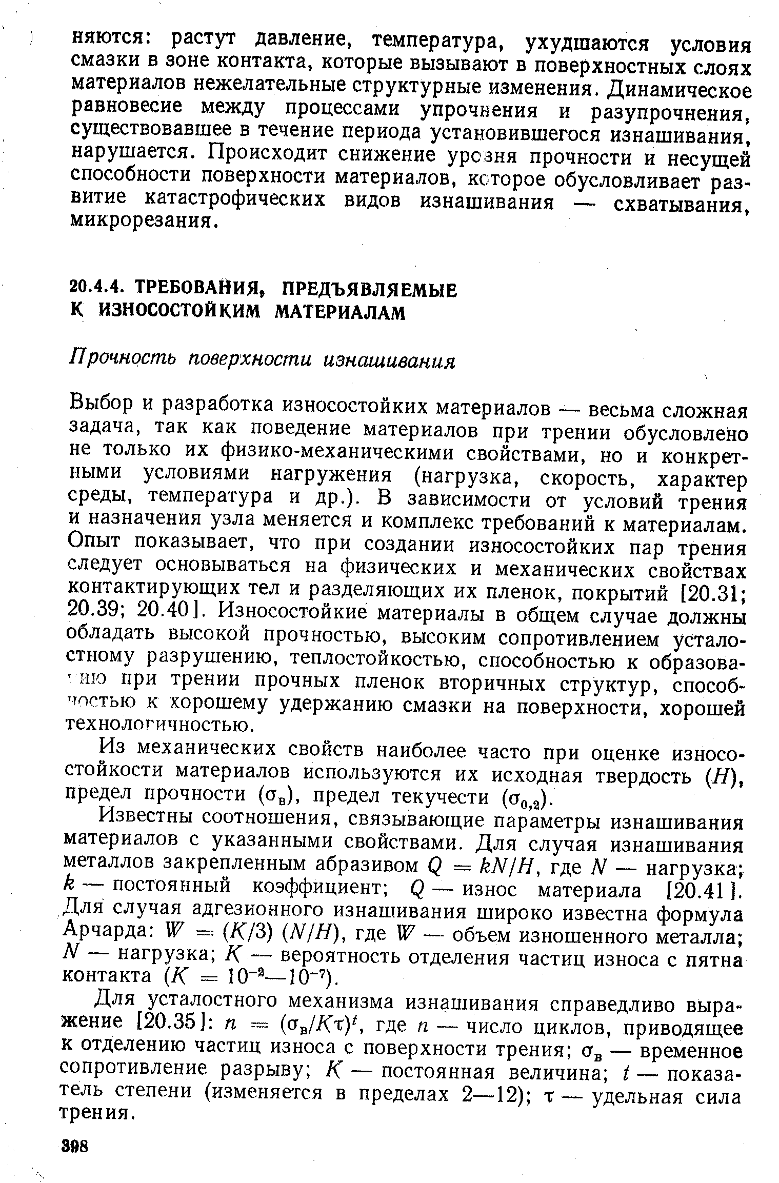 Выбор и разработка износостойких материалов — весьма сложная задача, так как поведение материалов при трении обусловлено не только их физико-механическими свойствами, но и конкретными условиями нагружения (нагрузка, скорость, характер среды, температура и др.). В зависимости от условий трения и назначения узла меняется и комплекс требований к материалам. Опыт показывает, что при создании износостойких пар трения следует основываться на физических и механических свойствах контактирующих тел и разделяющих их пленок, покрытий [20.31 20.39 20.40]. Износостойкие материалы в общем случае должны обладать высокой прочностью, высоким сопротивлением усталостному разрушению, теплостойкостью, способностью к образова- шо при трении прочных пленок вторичных структур, способностью к хорошему удержанию смазки на поверхности, хорошей технологичностью.
