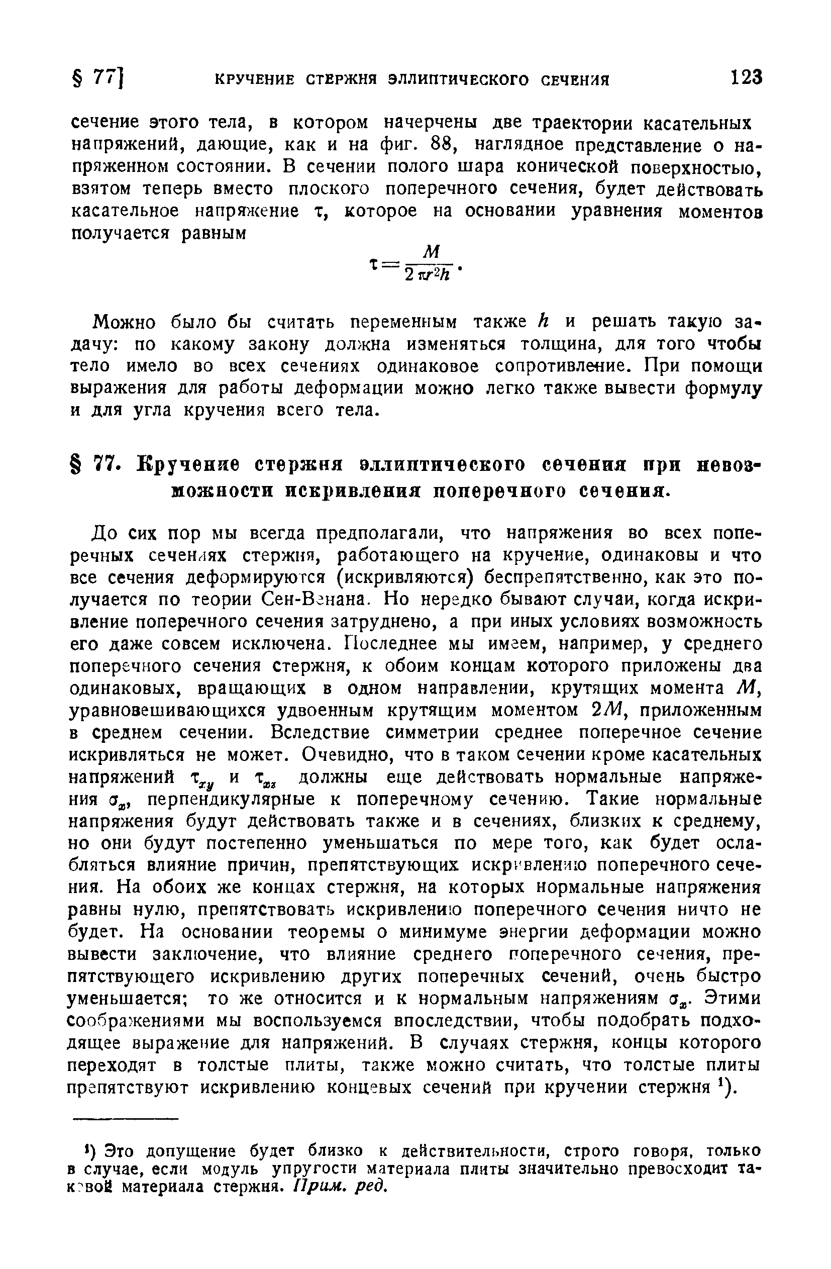 До сих пор мы всегда предполагали, что напряжения во всех поперечных сеченлях стержня, работающего на кручение, одинаковы и что все сечения деформируются (искривляются) беспрепятственно, как это получается по теории Сен-Вгнана. Но нередко бывают случаи, когда искривление поперечного сечения затруднено, а при иных условиях возможность его даже совсем исключена. Последнее мы имеем, например, у среднего поперечного сечения стержня, к обоим концам которого приложены два одинаковых, вращающих в одном направлении, крутящих момента М, уравновешивающихся удвоенным крутящим моментом 2М, приложенным в среднем сечении. Вследствие симметрии среднее поперечное сечение искривляться не может. Очевидно, что в таком сечении кроме касательных напряжений и должны еще действовать нормальные напряжения (3 , перпендикулярные к поперечному сечению. Такие нормальные напряжения будут действовать также и в сечениях, близких к среднему, но они будут постепенно уменьшаться по мере того, как будет ослабляться влияние причин, препятствующих искривлению поперечного сечения. На обоих же концах стержня, на которых нормальные напряжения равны нулю, препятствовать искривлению поперечного сечения ничто не будет. На основании теоремы о минимуме энергии деформации можно вывести заключение, что влияние среднего поперечного сечения, препятствующего искривлению других поперечных сечений, очень быстро уменьшается то же относится и к нормальным напряжениям (з . Этими соображениями мы воспользуемся впоследствии, чтобы подобрать подходящее выражение для напряжений. В случаях стержня, концы которого переходят в толстые плиты, также можно считать, что толстые плиты препятствуют искривлению концевых сечений при кручении стержня ).
