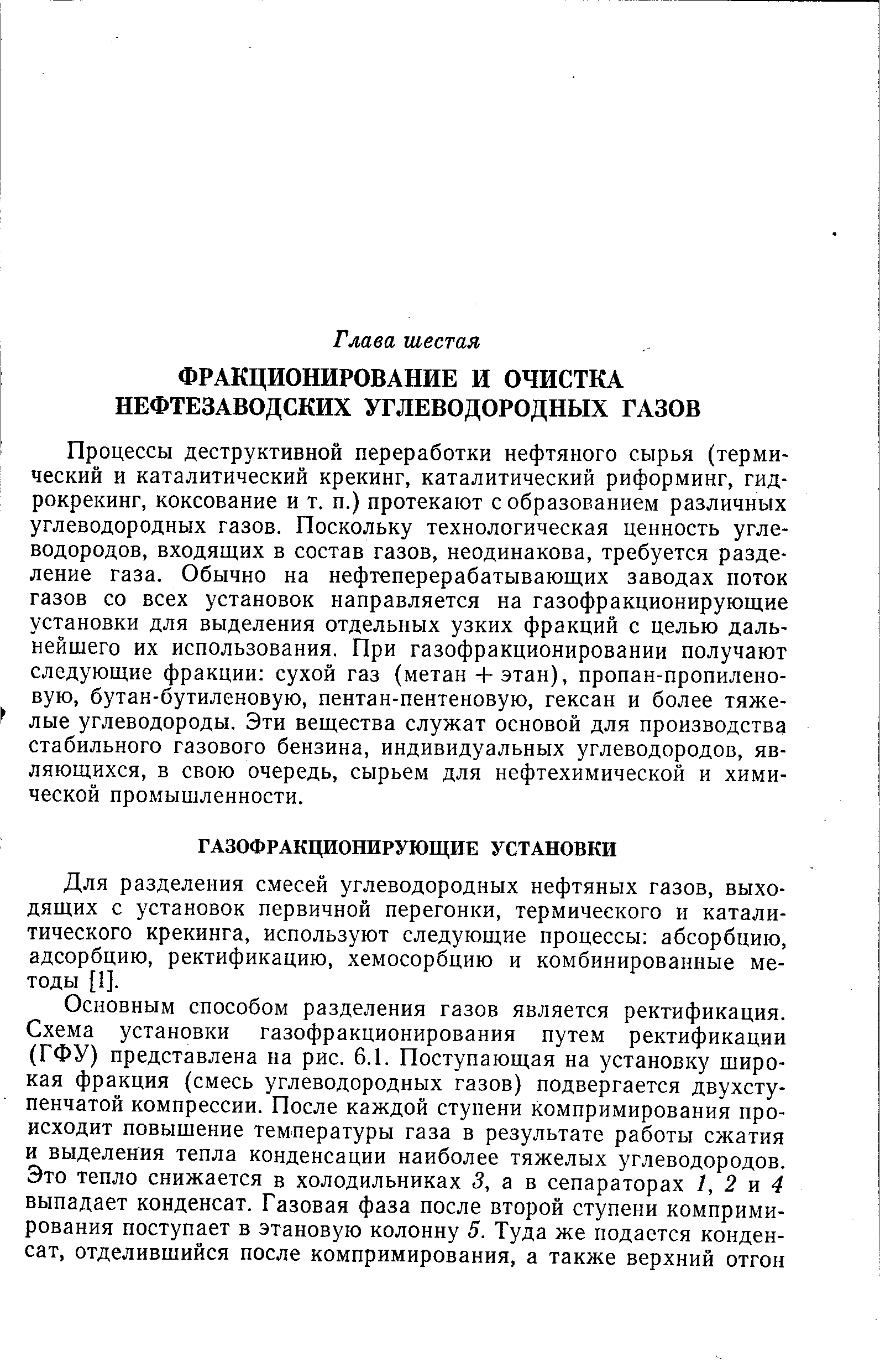 Процессы деструктивной переработки нефтяного сырья (термический и каталитический крекинг, каталитический риформинг, гидрокрекинг, коксование и т. п.) протекают с образованием различных углеводородных газов. Поскольку технологическая ценность углеводородов, входящих в состав газов, неодинакова, требуется разделение газа. Обычно на нефтеперерабатывающих заводах поток газов со всех установок направляется на газофракционирующие установки для выделения отдельных узких фракций с целью дальнейшего их использования. При газофракционировании получают следующие фракции сухой газ (метан-Ь этан), пропан-пропилено-вую, бутан-бутиленовую, пентан-пентеновую, гексан и более тяжелые углеводороды. Эти вещества служат основой для производства стабильного газового бензина, индивидуальных углеводородов, являющихся, в свою очередь, сырьем для нефтехимической и химической промышленности.
