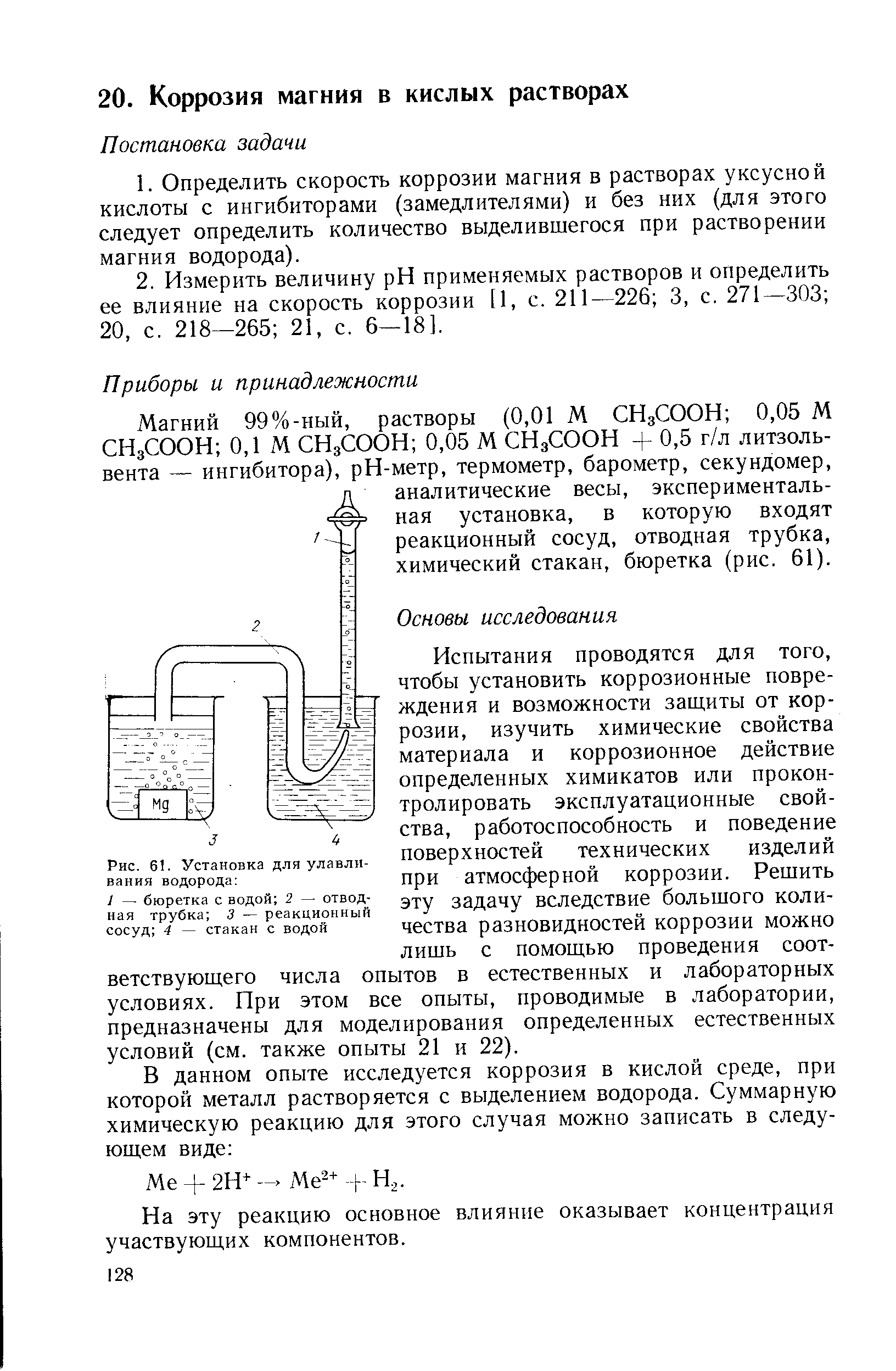 Испытания проводятся для того, чтобы установить коррозионные повреждения и возможности защиты от коррозии, изучить химические свойства материала и коррозионное действие определенных химикатов или проконтролировать эксплуатационные свойства, работоспособность и поведение поверхностей технических изделий при атмосферной коррозии. Решить эту задачу вследствие большого количества разновидностей коррозии можно лишь с помощью проведения соответствующего числа опытов в естественных и лабораторных условиях. При этом все опыты, проводимые в лаборатории, предназначены для моделирования определенных естественных условий (см. также опыты 21 и 22).
