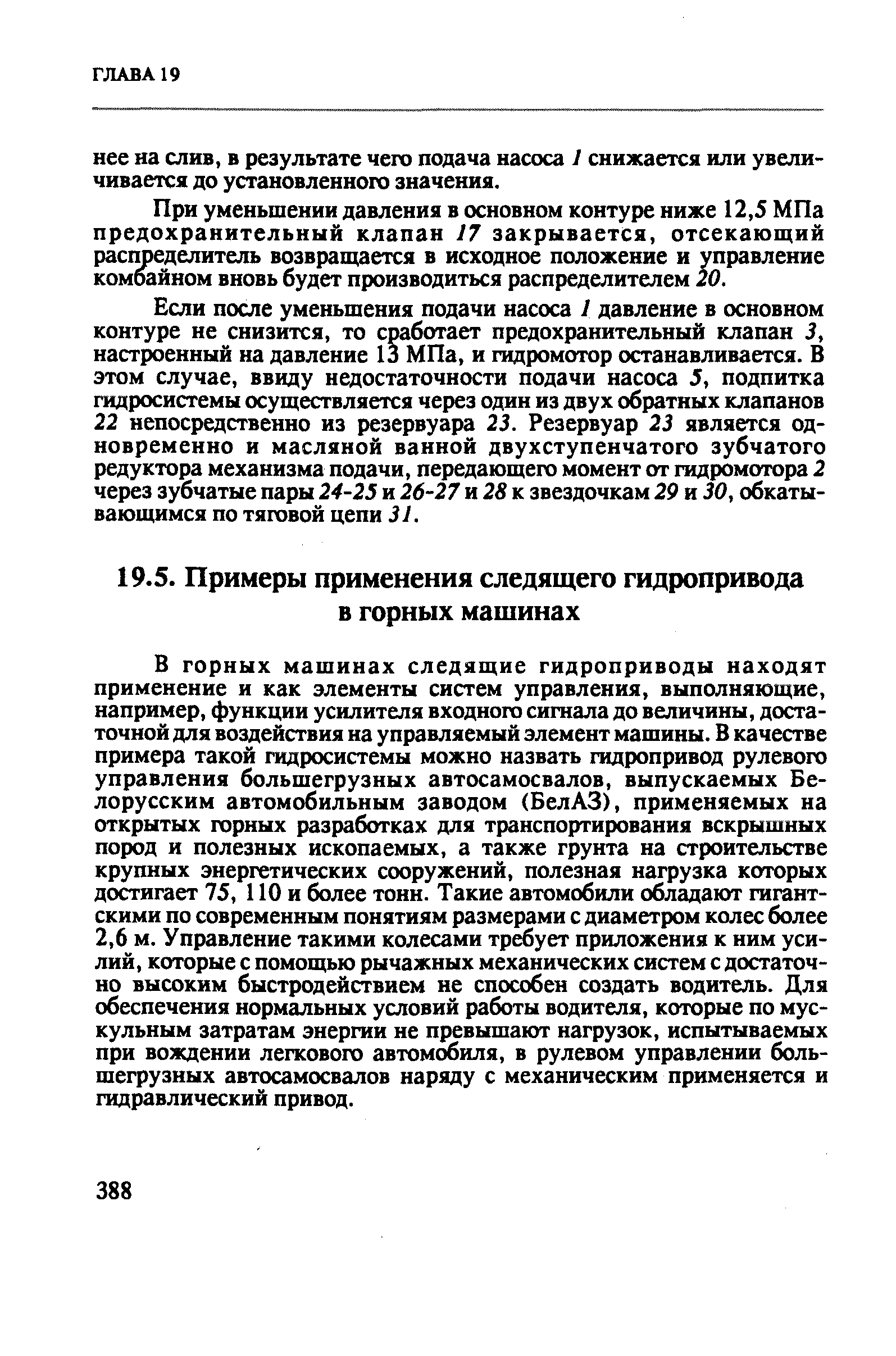 В горных машинах следящие гидроприводы находят применение и как элементы систем управления, выполняющие, например, функции усилителя входного сигнала до величины, достаточной для воздействия на управляемый элемент машины. В качестве примера такой гидросистемы можно назвать гидропривод рулевого управления большегрузных автосамосвалов, выпускаемых Белорусским автомобильным заводом (БелАЗ), применяемых на открытых горных разработках для транспортирования вскрышных пород и полезных ископаемых, а также грунта на строительстве крупных энергетических сооружений, полезная нагрузка которых достигает 75, 110 и более тонн. Такие автомобили обладают гигантскими по современным понятиям размерами с диаметром колес более 2,6 м. Управление такими колесами требует приложения к ним усилий, которые с помощью рычажных механических систем с достаточно высоким быстродействием не способен создать водитель. Для обеспечения нормальных условий работы водителя, которые по мускульным затратам энергии не превышают нагрузок, испытываемых при вождении легкового автомобиля, в рулевом управлении большегрузных автосамосвалов наряду с механическим применяется и гидравлический привод.
