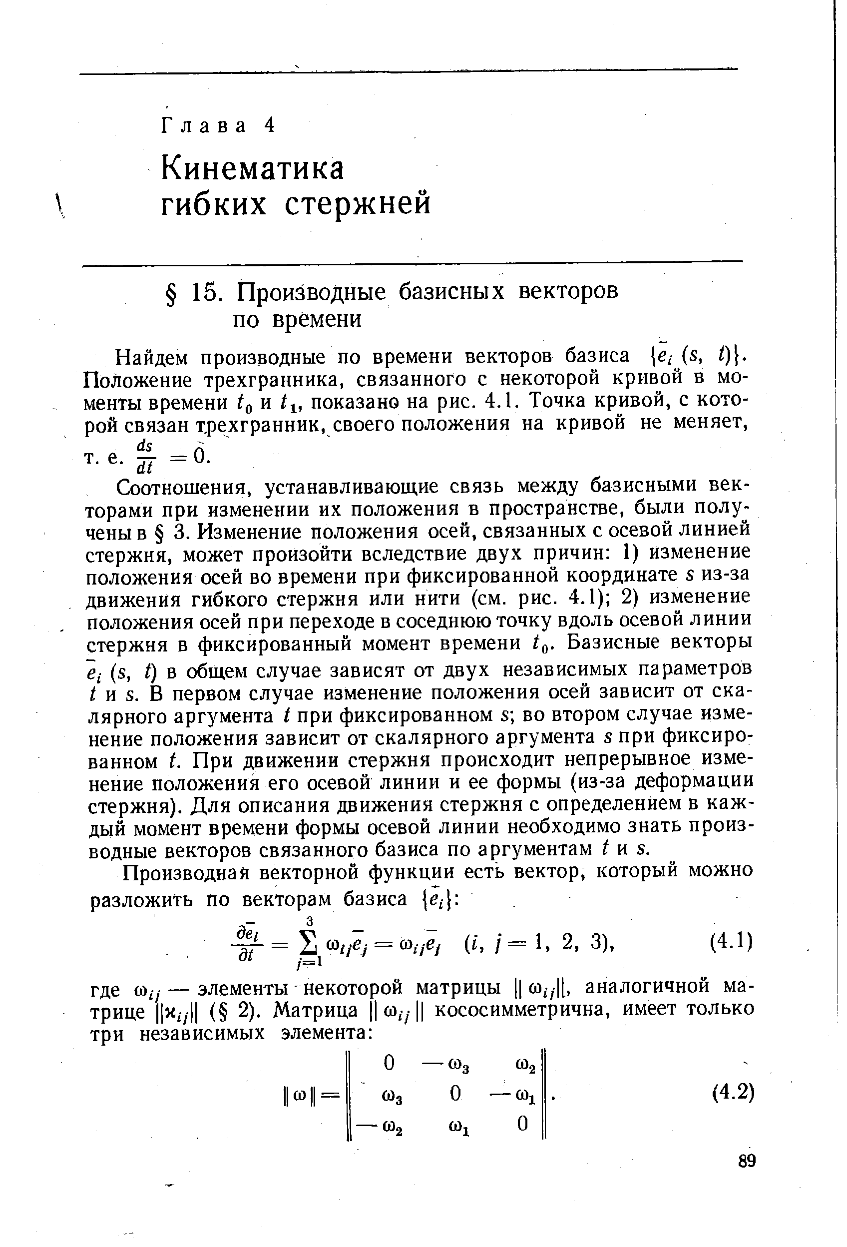 Соотношения, устанавливающие связь между базисными векторами при изменении их положения в пространстве, были получены в 3. Изменение положения осей, связанных с осевой линией стержня, может произойти вследствие двух причин 1) изменение положения осей во времени при фиксированной координате s из-за движения гибкого стержня или нити (см. рис. 4.1) 2) изменение положения осей при переходе в соседнюю точку вдоль осевой линии стержня в фиксированный момент времени Базисные векторы е,- (s, f) в общем случае зависят от двух независимых параметров и S. В первом случае изменение положения осей зависит от скалярного аргумента t при фиксированном s во втором случае изменение положения зависит от скалярного аргумента s при фиксированном t. При движении стержня происходит непрерывное изменение положения его осевой линии и ее формы (из-за деформации стержня). Для описания движения стержня с определением в каждый момент времени формы осевой линии необходимо знать производные векторов связанного базиса по аргументам и s.
