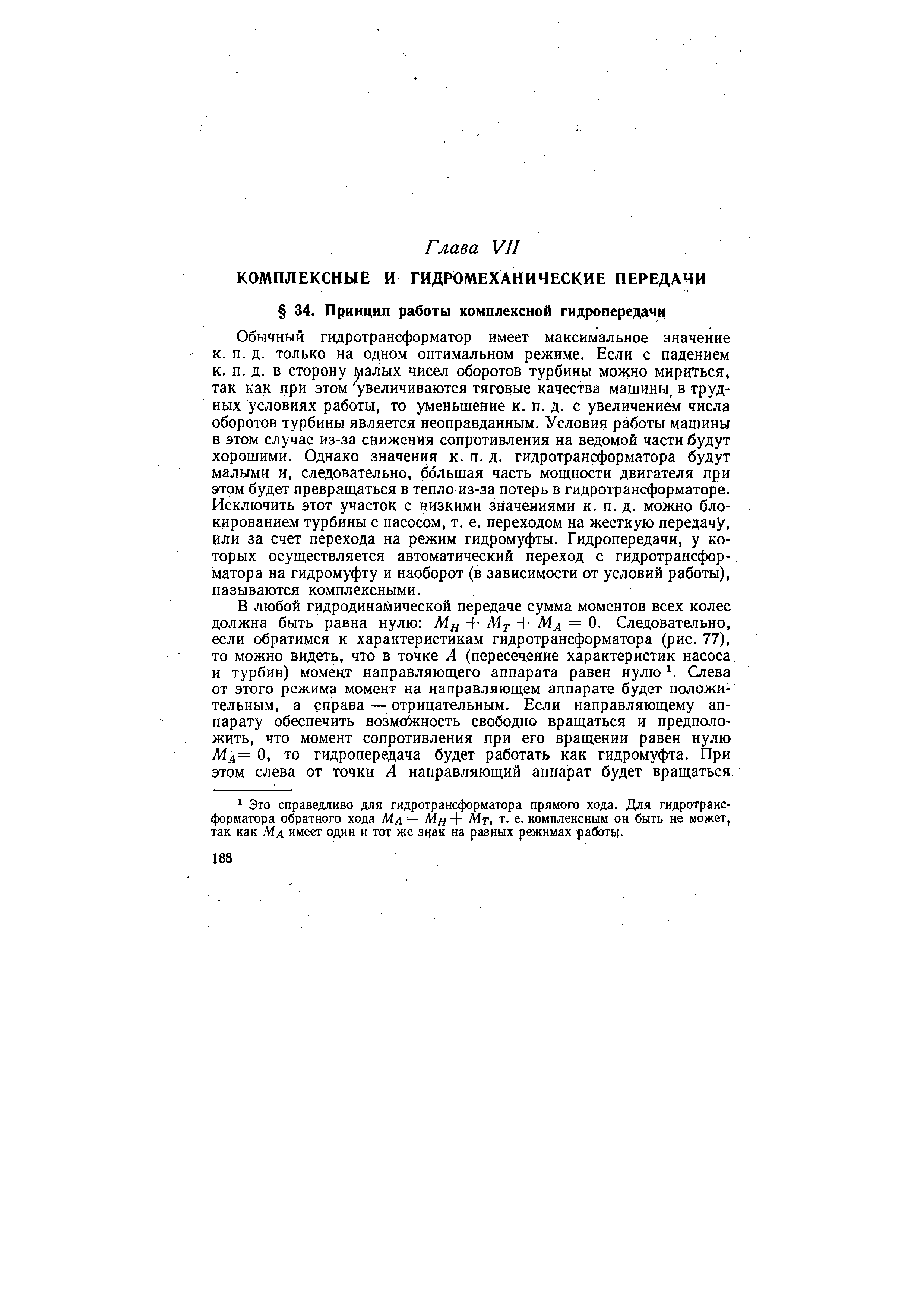 Обычный гидротрансформатор имеет максимальное значение к. п. д. только на одном оптимальном режиме. Если с падением к. п. д. в сторону 1 алых чисел оборотов турбины можно мирцТься, так как при этом увеличиваются тяговые качества машины в трудных условиях работы, то уменьшение к. п. д. с увеличением числа оборотов турбины является неоправданным. Условия работы машины в этом случае из-за снижения сопротивления на ведомой части будут хорошими. Однако значения к. п. д. гидротрансформатора будут малыми и, следовательно, большая часть мощности двигателя при этом будет превращаться в тепло из-за потерь в гидротрансформаторе. Исключить этот участок с низкими значениями к. п. д. можно блокированием турбины с насосом, т. е. переходом на жесткую передачу, или за счет перехода на режим гидромуфты. Гидропередачи, у которых осуществляется автоматический переход с гидротрансформатора на гидромуфту и наоборот (в зависимости от условий работы), называются комплексными.
