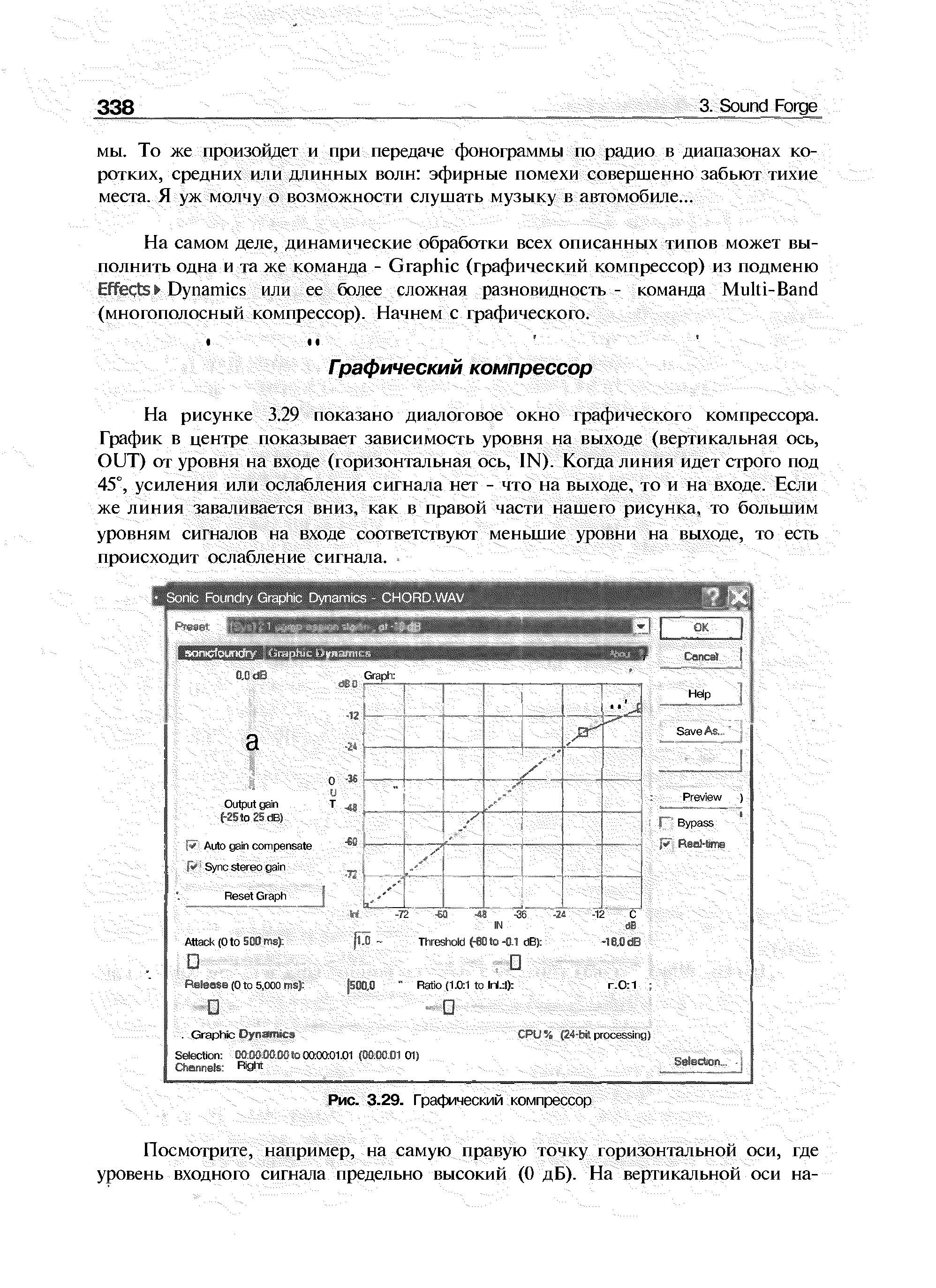 На рисунке 3.29 показано диалоювое окно графическою компрессо(та. График в центре показывает зависимость уровня на выходе (вертикальная ось, OUT) от уровня на входе (горизонтальная ось, 1N). Когда линия идет строго под 45°, усиления или ослабления сигнала нет - что ма выходе, то и на входе. Если же линия заваливается вниз, как в правой части нашего рисунка, то большим уровням игнaJЮв на входе соответствуют меньшие уровни на выходе, то есть происходит ослабление сигнала.
