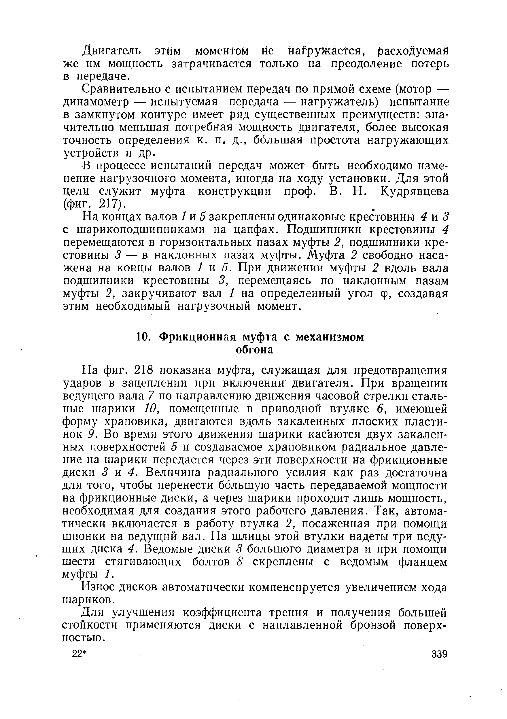 На фиг. 218 показана муфта, служащая для предотвращения ударов в зацеплении при включении двигателя. При вращении ведущего вала 7 по направлению движения часовой стрелки стальные шарики 10, помещенные в приводной втулке 6, имеющей форму храповика, двигаются вдоль закаленных плоских пластинок 9. Во время этого движения шарики касаются двух закаленных поверхностей 5 и создаваемое храповиком радиальное давление на шарики передается через эти поверхности на фрикционные диски 3 я 4. Величина радиального усилия как раз достаточна для того, чтобы перенести большую часть передаваемой мощности на фрикционные диски, а через шарики проходит лишь мощность, необходимая для создания этого рабочего давления. Так, автоматически включается в работу втулка 2, посаженная при помощи шпонки на ведущий вал. На шлицы этой втулки надеты три ведущих диска 4. Ведомые диски 3 большого диаметра и при помощи шести стягивающих болтов 8 скреплены с ведомым фланцем муфты 1.
