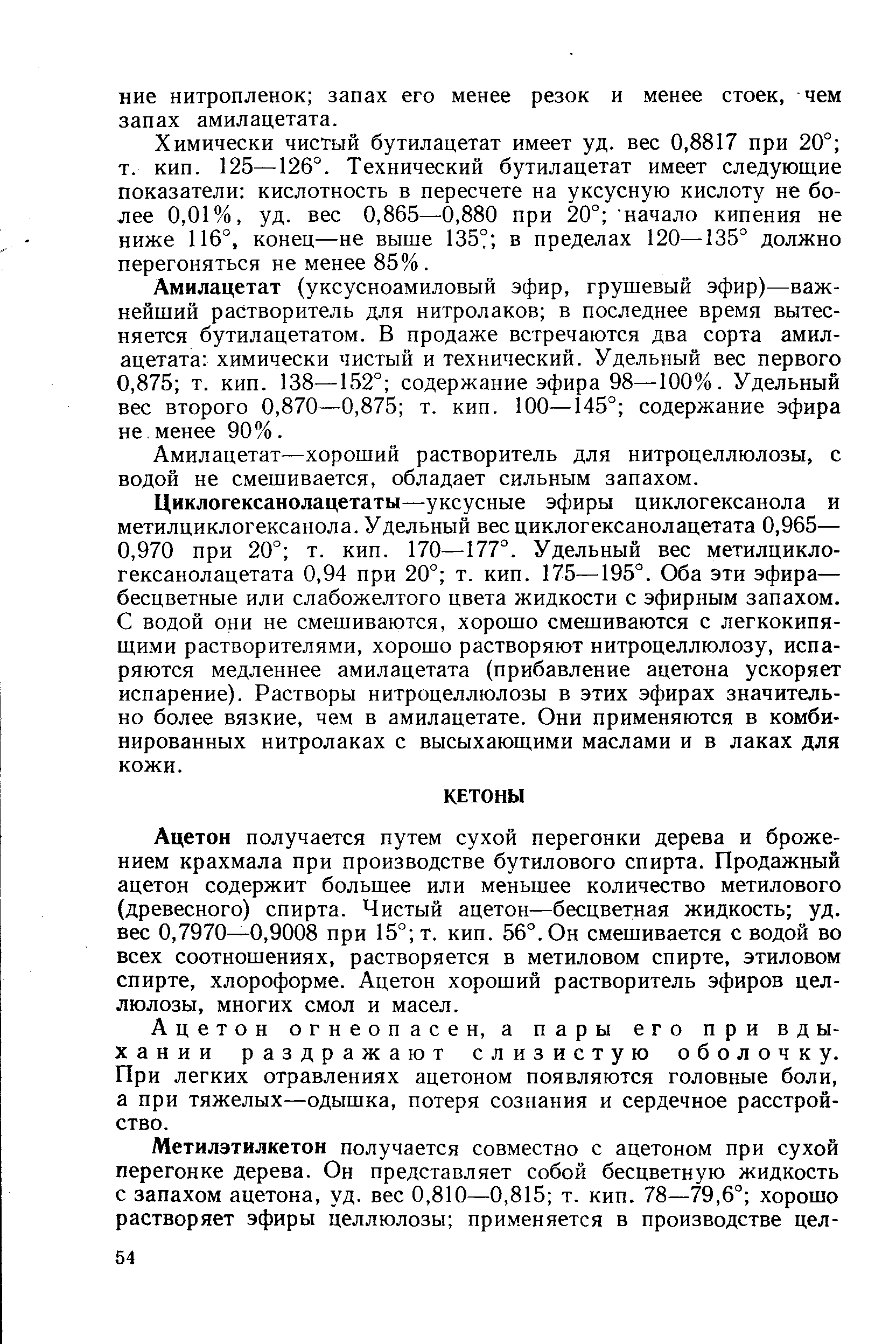 Ацетон получается путем сухой перегонки дерева и брожением крахмала при производстве бутилового спирта. Продажный ацетон содержит большее или меньшее количество метилового (древесного) спирта. Чистый ацетон—бесцветная жидкость уд. вес 0,7970—0,9008 при 15° т. кип. 56°. Он смешивается с водой во всех соотношениях, растворяется в метиловом спирте, этиловом спирте, хлороформе. Ацетон хороший растворитель эфиров целлюлозы, многих смол и масел.
