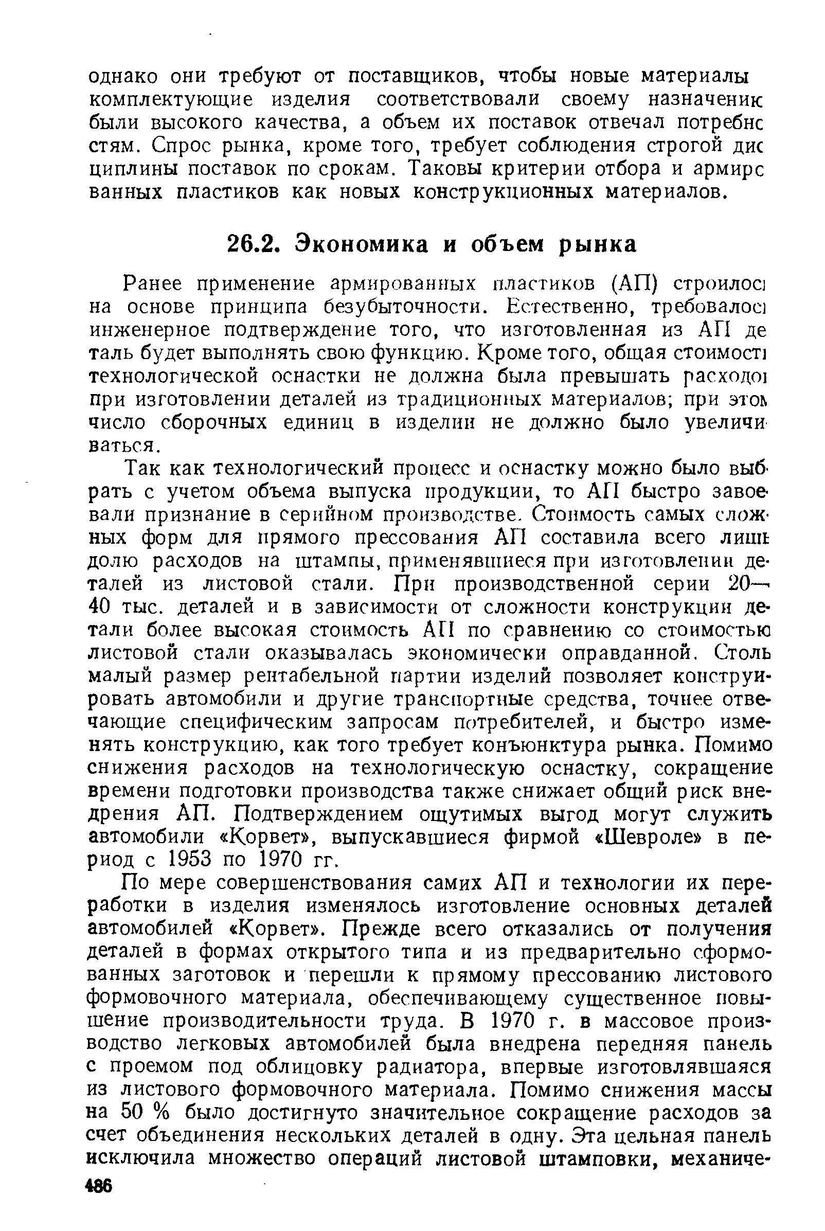 Так как технологический процесс и оснастку можно было выб рать с учетом объема выпуска продукции, то АП быстро завое вали признание в серийном производстве. Стоимость самых сложных форм для прямого прессования АП составила всего лишь долю расходов на штампы, применявшиеся при изготовлении деталей из листовой стали. При производственной серии 20-- 40 тыс. деталей и в зависимости от сложности конструкции детали более высокая стоимость АП по сравнению со стоимостью листовой стали оказывалась экономически оправданной. Столь малый размер рентабельной партии изделий позволяет конструировать автомобили и другие транспортные средства, точнее отвечающие специфическим запросам потребителей, и быстро изменять конструкцию, как того требует конъюнктура рынка. Помимо снижения расходов на технологическую оснастку, сокращение времени подготовки производства также снижает общий риск внедрения АП. Подтверждением ощутимых выгод могут служить автомобили Корвет , выпускавшиеся фирмой Шевроле в период с 1953 по 1970 гг.
