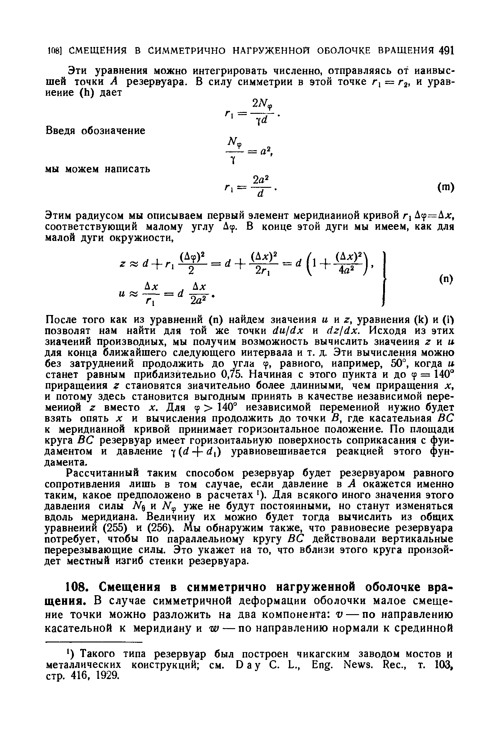 После того как из уравнений (п) найдем значения и н г, уравнения (к) и (1 позволят нам найти для той же точки du/dx и dzjdx. Исходя из этих значений производных, мы получим возможность вычислить значения z к и для конца ближайшего следующего интервала и т. д. Эти вычисления можно без затруднений продолжить до угла tp, равного, например, 50°, когда и станет равным приблизительно 0,75. Начиная с этого пункта и до tp = 140 приращения становятся значительно более длинными, чем приращения х, и потому здесь становится выгодным принять в качестве независимой переменной г вместо х. Для f 140° независимой переменной нужно будет взять опять X и вычисления продолжить до точки В, где касательная ВС к меридианной кривой принимает горизонтальное положение. По площади круга ВС резервуар имеет горизонтальную поверхность соприкасания с фундаментом и давление уравновешивается реакцией этого фундамента.
