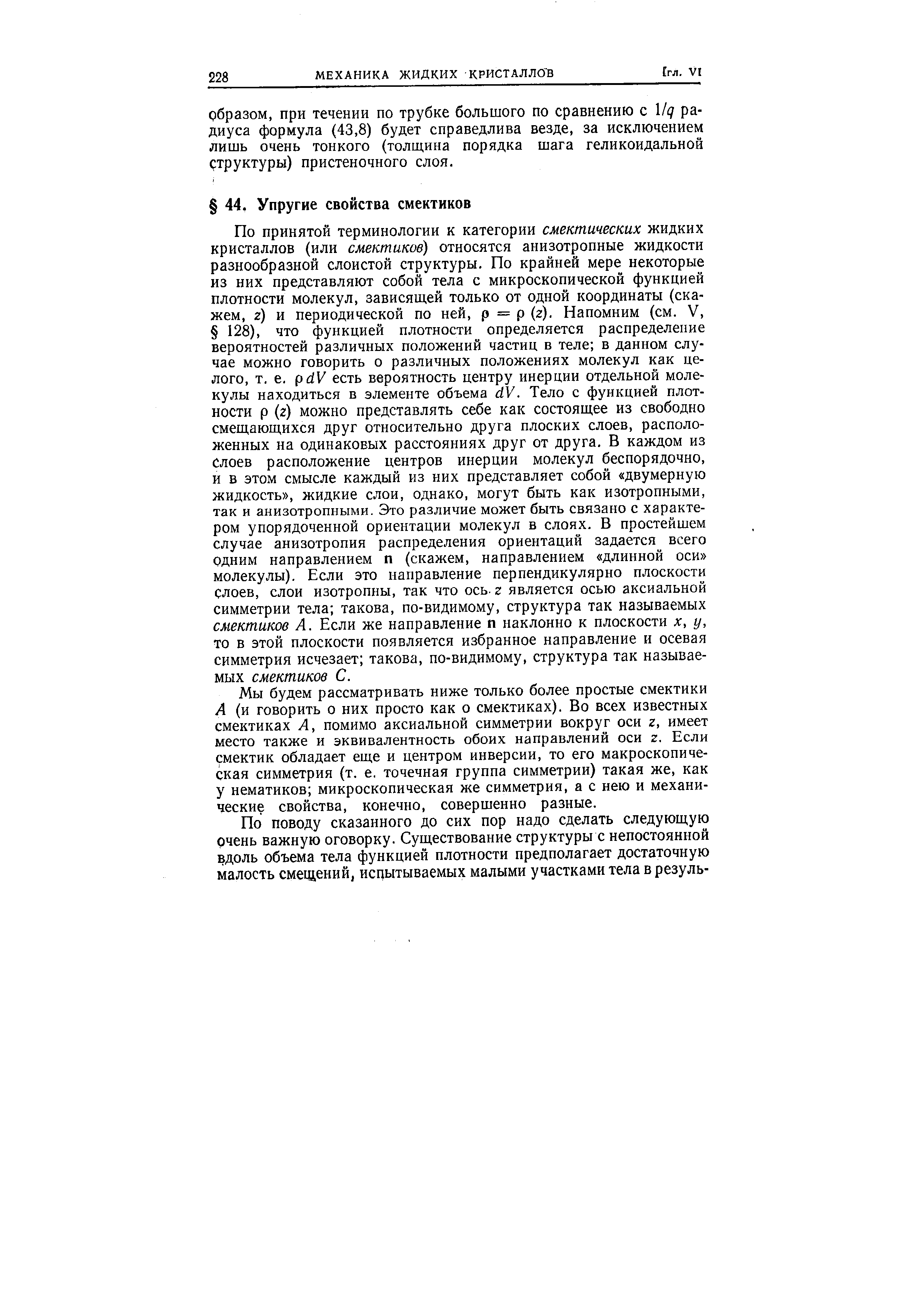 По принятой терминологии к категории смектических жидких кристаллов (или смектиков) относятся анизотропные жидкости разнообразной слоистой структуры. По крайней мере некоторые из них представляют собой тела с микроскопической функцией плотности молекул, зависяш,ей только от одной координаты (скажем, Z) и периодической по ней, р = р (2). Напомним (см. V, 128), что функцией плотности определяется распределение вероятностей различных положений частиц в теле в данном случае можно говорить о различных положениях молекул как целого, т. е. pdV есть вероятность центру инерции отдельной молекулы находиться в элементе объема dV. Тело с функцией плотности р (г) можно представлять себе как состоящее из свободно смещаюш,ихся друг относительно друга плоских слоев, расположенных на одинаковых расстояниях друг от друга. В каждом из Слоев расположение центров инерции молекул беспорядочно, и в этом смысле каждый из них представляет собой двумерную жидкость , жидкие слои, однако, могут быть как изотропными, так и анизотропными. Это различие может быть связано с характером упорядоченной ориентации молекул в слоях. В простейшем случае анизотропия распределения ориентаций задается всего одним направлением п (скажем, направлением длинной оси молекулы). Если это направление перпендикулярно плоскости слоев, слои изотропны, так что ось. z является осью аксиальной симметрии тела такова, по-видимому, структура так называемых смектиков А. Если же направление п наклонно к плоскости х, у, то в этой плоскости появляется избранное направление и осевая симметрия исчезает такова, по-видимому, структура так называемых смектиков С.
