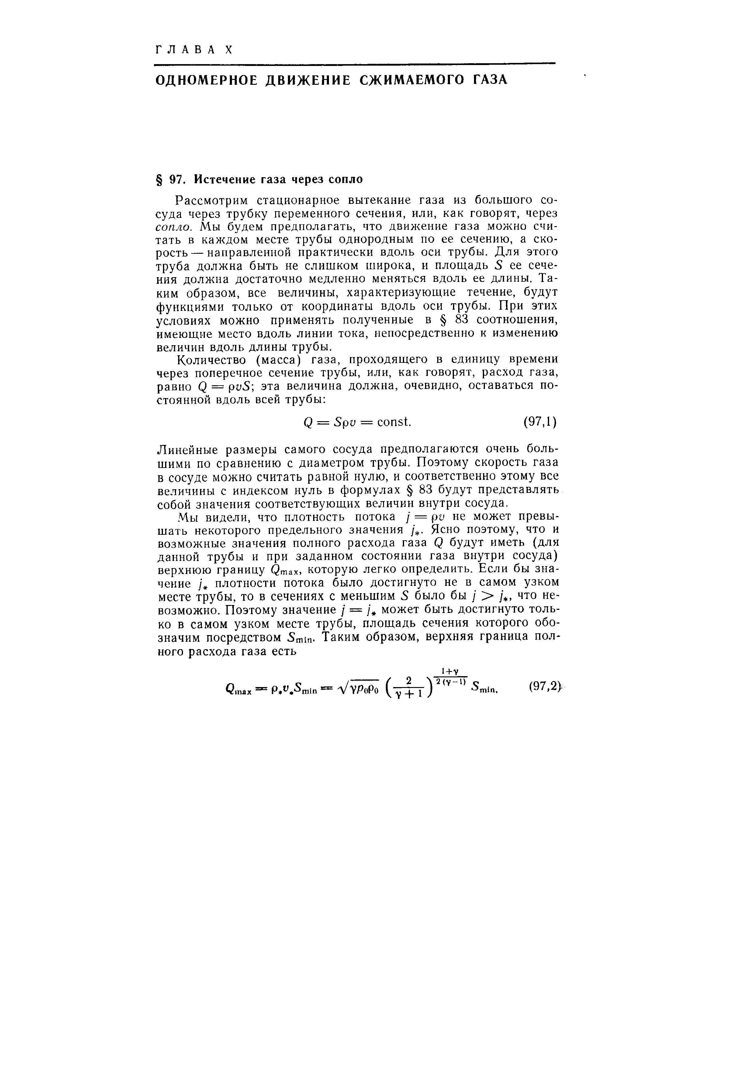 Рассмотрим стационарное вытекание газа из большого сосуда через трубку переменного сечения, или, как говорят, через сопло. Мы будем предполагать, что движение газа можно считать в каждом месте трубы однородным по ее сечению, а скорость— направленной практически вдоль оси трубы. Для этого труба должна быть не слишком широка, и площадь 5 ее сечения должна достаточно медленно меняться вдоль ее длины. Таким образом, все величины, характеризующие течение, будут функциями только от координаты вдоль оси трубы. При этих условиях можно применять полученные в 83 соотношения, имеющие место вдоль линии тока, непосредственно к изменению величин вдоль длины трубы.
