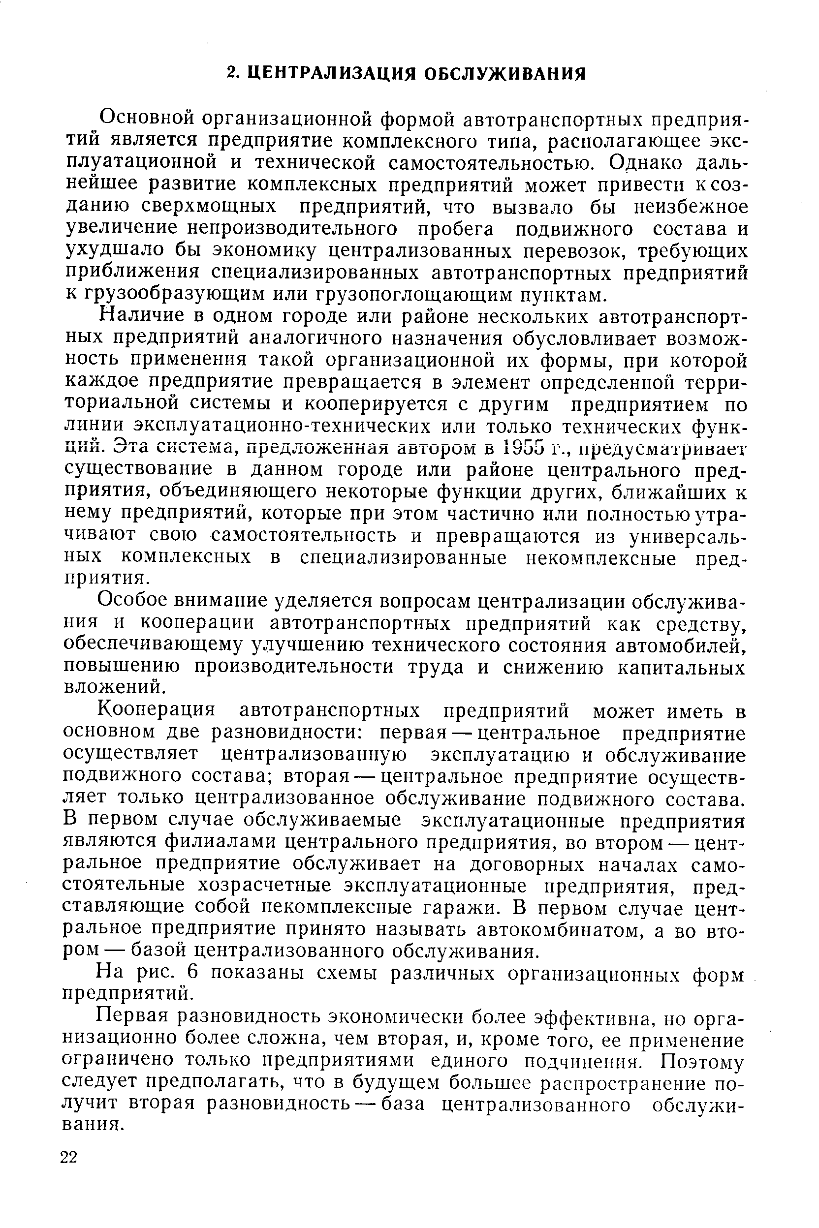 Основной организационной формой автотранспортных предприятий является предприятие комплексного типа, располагающее эксплуатационной и технической самостоятельностью. Однако дальнейшее развитие комплексных предприятий может привести к созданию сверхмощных предприятий, что вызвало бы неизбежное увеличение непроизводительного пробега подвижного состава и ухудшало бы экономику централизованных перевозок, требующих приближения специализированных автотранспортных предприятий к грузообразующим или грузопоглощающим пунктам.
