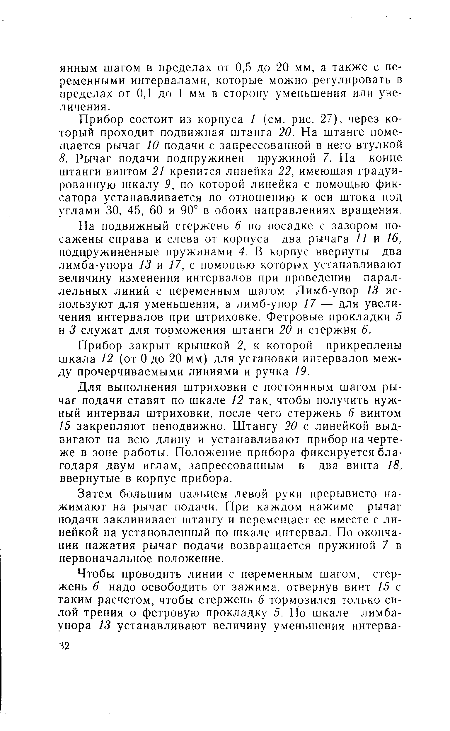 Прибор состоит из корпуса / (см. рис. 27), через который проходит подвижная штанга 20. На штанге помещается рычаг 10 подачи с запрессованной в него втулкой 8. Рычаг подачи подпружинен пружиной 7. На конце штанги винтом 21 крепится линейка 22, имеющая градуированную шкалу 9, по которой линейка с помощью фиксатора устанавливается по отношению к оси штока под углами 30, 45, 60 и 90° в обоих направлениях вращения.
