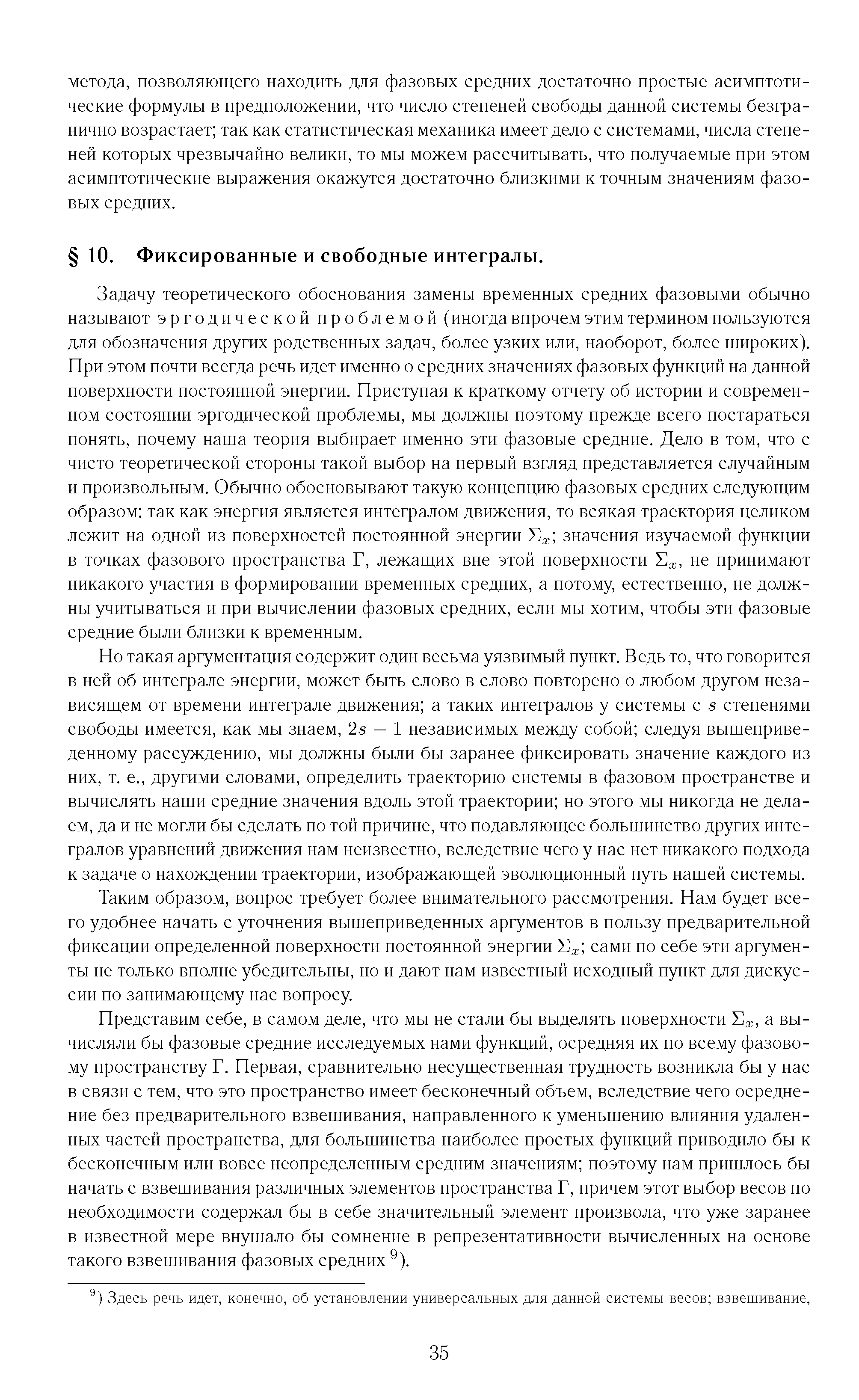 Задачу теоретического обоснования замены временных средних фазовыми обычно называют эргодической проблемой (иногда впрочем этим термином пользуются для обозначения других родственных задач, более узких или, наоборот, более широких). При этом почти всегда речь идет именно о средних значениях фазовых функций на данной поверхности постоянной энергии. Приступая к краткому отчету об истории и современном состоянии эргодической проблемы, мы должны поэтому прежде всего постараться понять, почему наша теория выбирает именно эти фазовые средние. Дело в том, что с чисто теоретической стороны такой выбор на первый взгляд представляется случайным и произвольным. Обычно обосновывают такую концепцию фазовых средних следующим образом так как энергия является интегралом движения, то всякая траектория целиком лежит на одной из поверхностей постоянной энергии значения изучаемой функции в точках фазового пространства Г, лежащих вне этой поверхности не принимают никакого участия в формировании временных средних, а потому, естественно, не должны учитываться и при вычислении фазовых средних, если мы хотим, чтобы эти фазовые средние были близки к временным.
