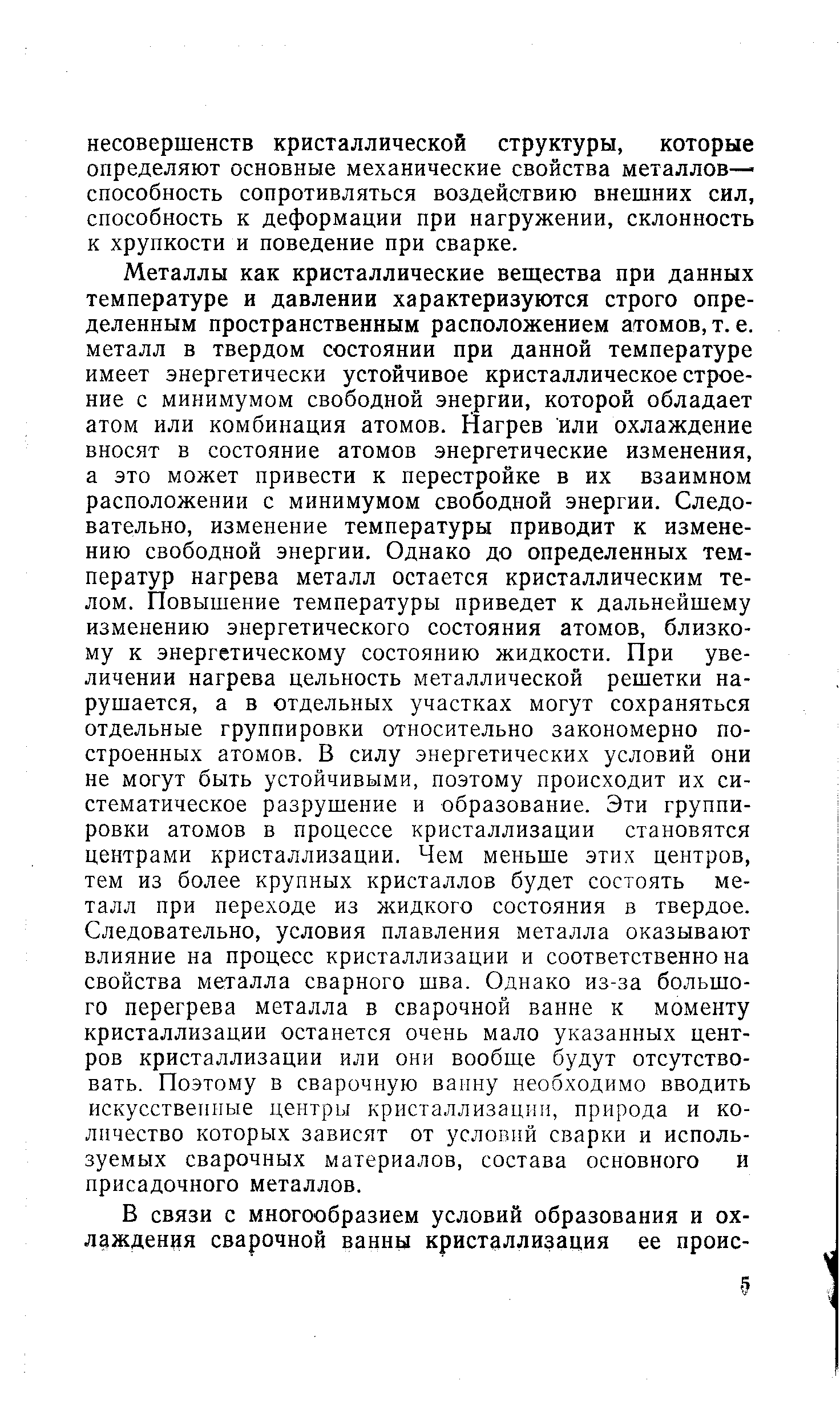 Металлы как кристаллические вещества при данных температуре и давлении характеризуются строго определенным пространственным расположением атомов, т. е. металл в твердом состоянии при данной температуре имеет энергетически устойчивое кристаллическое строение с минимумом свободной энергии, которой обладает атом или комбинация атомов. Нагрев или охлаждение вносят в состояние атомов энергетические изменения, а это может привести к перестройке в их взаимном расположении с минимумом свободной энергии. Следовательно, изменение температуры приводит к изменению свободной энергии. Однако до определенных температур нагрева металл остается кристаллическим телом. Повышение температуры приведет к дальнейшему изменению энергетического состояния атомов, близкому к энергетическому состоянию жидкости. При увеличении нагрева цельность металлической решетки нарушается, а в отдельных участках могут сохраняться отдельные группировки относительно закономерно построенных атомов. В силу энергетических условий они не могут быть устойчивыми, поэтому происходит их систематическое разрушение и образование. Эти группировки атомов в процессе кристаллизации становятся центрами кристаллизации. Чем меньше этих центров, тем из более крупных кристаллов будет состоять металл при переходе из жидкого состояния в твердое. Следовательно, условия плавления металла оказывают влияние на процесс кристаллизации и соответственно на свойства металла сварного шва. Однако из-за большого перегрева металла в сварочной ванне к моменту кристаллизации останется очень мало указанных центров кристаллизации или они вообще будут отсутствовать. Поэтому в сварочную ваину необходимо вводить искусственные центры кристаллизации, природа и количество которых зависят от условий сварки и используемых сварочных материалов, состава основного и присадочного металлов.
