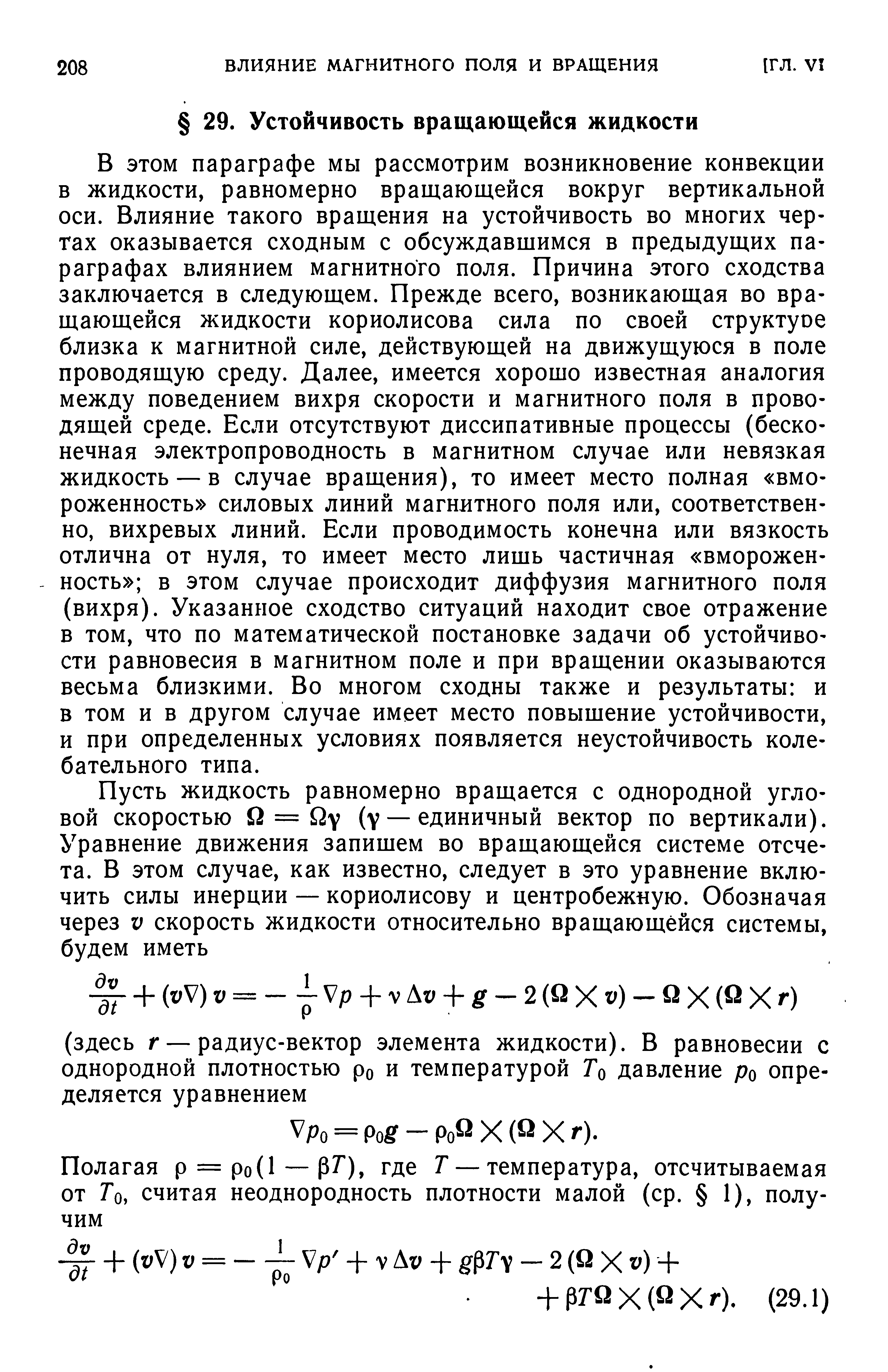 В этом параграфе мы рассмотрим возникновение конвекции в жидкости, равномерно вращающейся вокруг вертикальной оси. Влияние такого вращения на устойчивость во многих чертах оказывается сходным с обсуждавшимся в предыдущих параграфах влиянием магнитного поля. Причина этого сходства заключается в следующем. Прежде всего, возникающая во вращающейся жидкости кориолисова сила по своей структуое близка к магнитной силе, действующей на движущуюся в поле проводящую среду. Далее, имеется хорошо известная аналогия между поведением вихря скорости и магнитного поля в проводящей среде. Если отсутствуют диссипативные процессы (бесконечная электропроводность в магнитном случае или невязкая жидкость — в случае вращения), то имеет место полная вмо-роженность силовых линий магнитного поля или, соответственно, вихревых линий. Если проводимость конечна или вязкость отлична от нуля, то имеет место лишь частичная вморожен-ность в этом случае происходит диффузия магнитного поля (вихря). Указанное сходство ситуаций находит свое отражение в том, что по математической постановке задачи об устойчивости равновесия в магнитном поле и при вращении оказываются весьма близкими. Во многом сходны также и результаты и в том и в другом случае имеет место повышение устойчивости, и при определенных условиях появляется неустойчивость колебательного типа.
