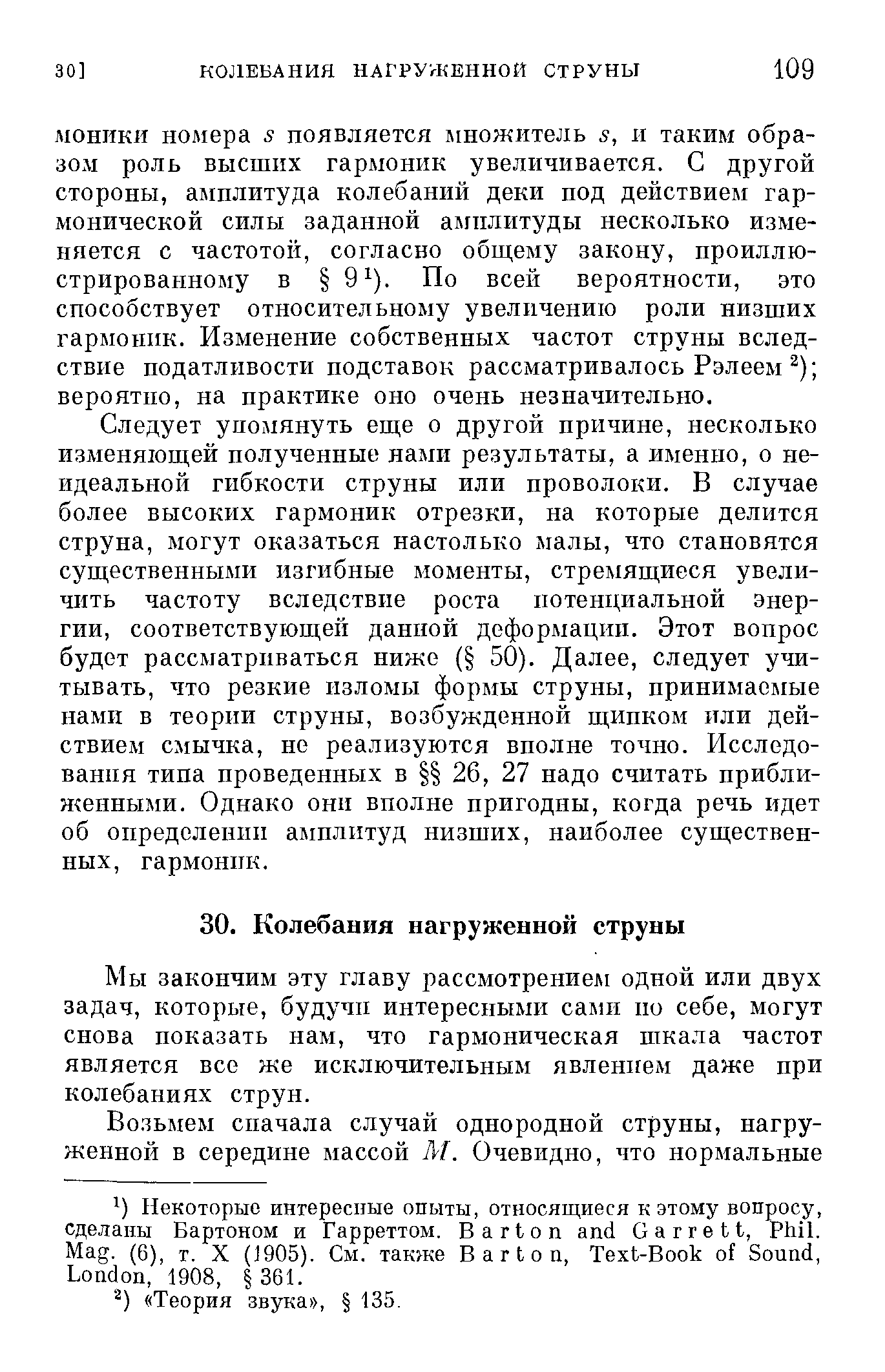 Следует упомянуть еще о другой причине, несколько изменяющей полученные нами результаты, а именно, о неидеальной гибкости струны или проволоки. В случае более высоких гармоник отрезки, на которые делится струна, могут оказаться настолько малы, что становятся существенными изгибные моменты, стремящиеся увеличить частоту вследствие роста потенциальной энергии, соответствующей данной деформации. Этот вопрос будет рассматриваться ниже ( 50). Далее, следует учитывать, что резкие изломы формы струны, принимаемые нами в теории струны, возбужденной щипком или действием смычка, не реализуются вполне точно. Исследо-ванпя типа проведенных в 26, 27 надо считать приближенными. Однако они вполне пригодны, когда речь идет об определении амплитуд низших, наиболее существенных, гармоник.
