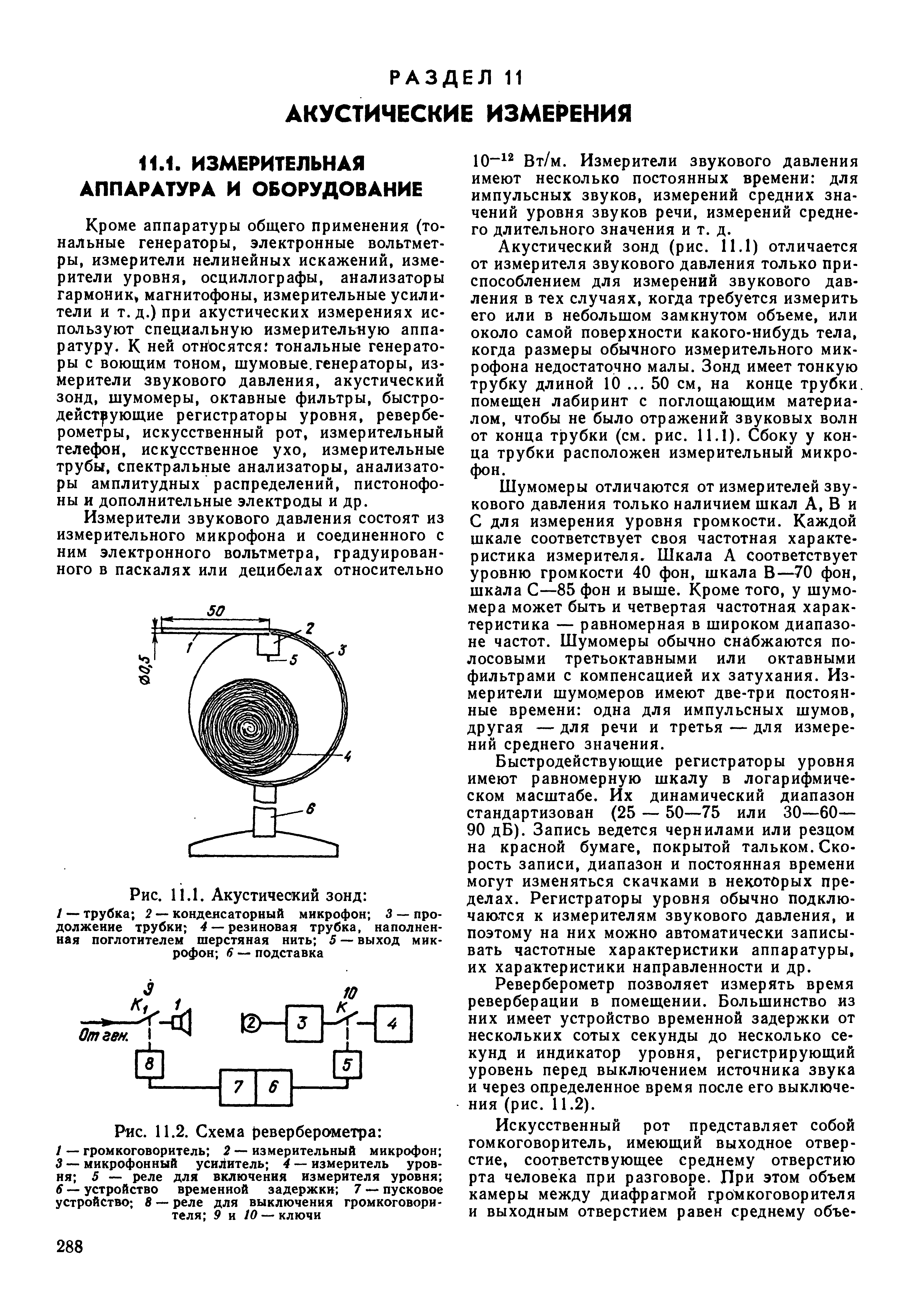 Кроме аппаратуры общего применения (тональные генераторы, электронные вольтметры, измерители нелинейных искажений, измерители уровня, осциллографы, анализаторы гармоник магнитофоны, измерительные усилители и т.д.) при акустических измерениях используют специальную измерительную аппаратуру. К ней относятся тональные генераторы с воющим тоном, шумовые.генераторы, измерители звукового давления, акустический зонд, шумомеры, октавные фильтры, быстродействующие регистраторы уровня, реверберометры, искусственный рот, измерительный телефон, искусственное ухо, измерительные трубы, спектральные анализаторы, анализаторы амплитудных распределений, пистонофо-ны и дополнительные электроды и др.

