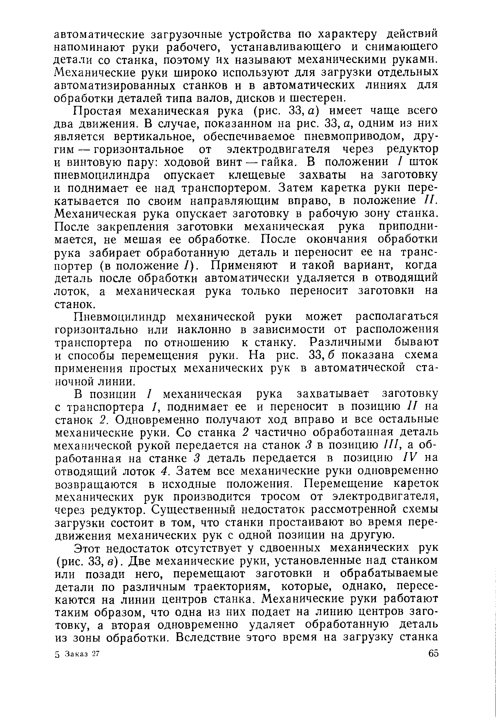 Простая механическая рука (рис. 33, а) имеет чаще всего два движения. В случае, показанном на рис. 33, а, одним из них является вертикальное, обеспечиваемое пневмоприводом, другим — горизонтальное от электродвигателя через редуктор и винтовую пару ходовой винт — гайка. В положении / шток пневмоцилиндра опускает клещевые захваты на заготовку и поднимает ее над транспортером. Затем каретка руки перекатывается по своим направляющим вправо, в положение II. Механическая рука опускает заготовку в рабочую зону станка. После закрепления заготовки механическая рука приподнимается, не мешая ее обработке. После окончания обработки рука забирает обработанную деталь и переносит ее на транспортер (в положение /). Применяют и такой вариант, когда деталь после обработки автоматически удаляется в отводящий лоток, а механическая рука только переносит заготовки на станок.
