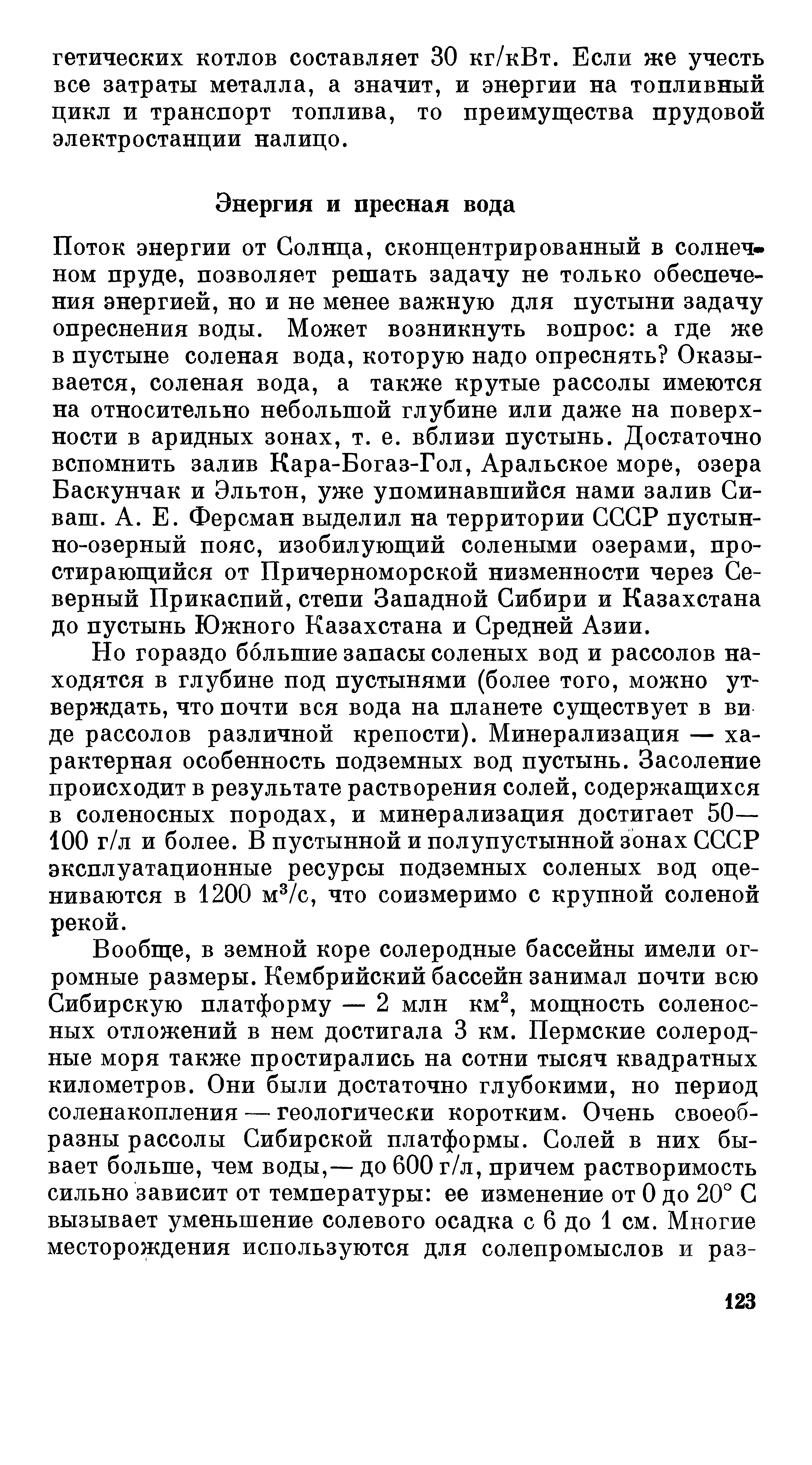 Но гораздо большие запасы соленых вод и рассолов находятся в глубине под пустынями (более того, можно ут-верждать, что почти вся вода на планете существует в ви де рассолов различной крепости). Минерализация — характерная особенность подземных вод пустынь. Засоление происходит в результате растворения солей, содержащихся в соленосных породах, и минерализация достигает 50— 100 г/л и более. В пустынной и полупустынной зонах СССР эксплуатационные ресурсы подземных соленых вод оцениваются в 1200 м /с, что соизмеримо с крупной соленой рекой.
