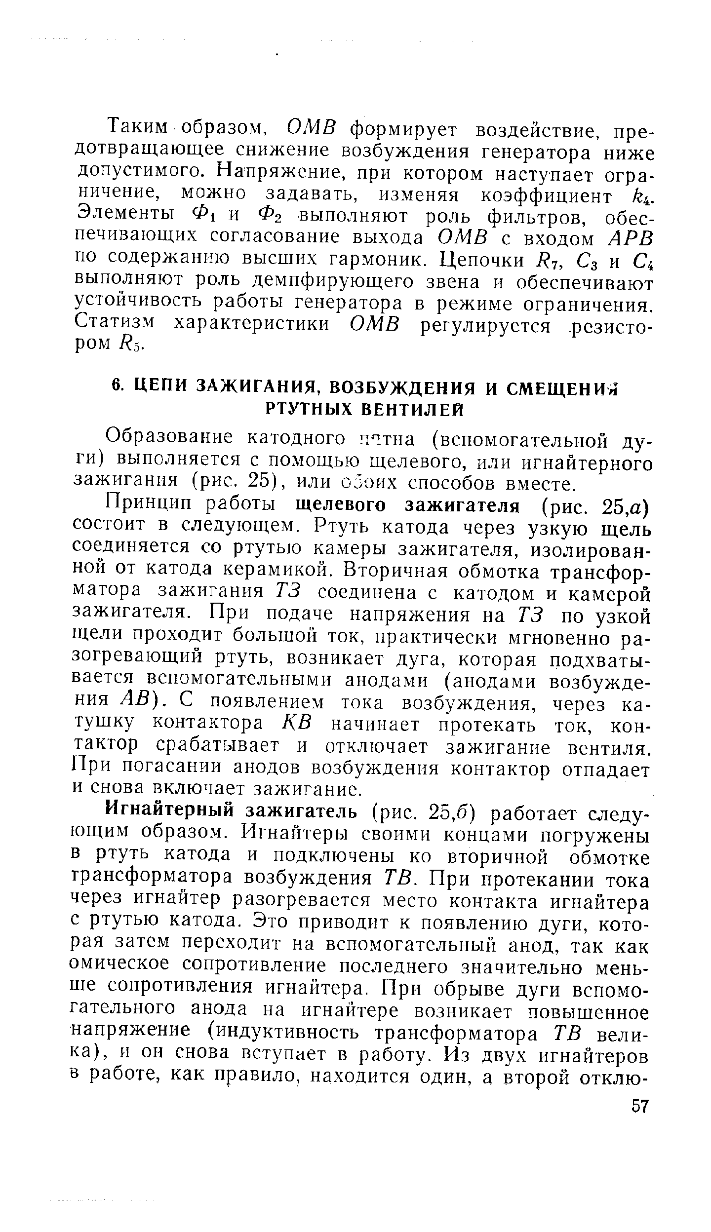 Принцип работы щелевого зажигателя (рис. 25,а) состоит в следующем. Ртуть катода через узкую щель соединяется со ртутью камеры зажигателя, изолированной от катода керамикой. Вторичная обмотка трансформатора зажигания ТЗ соединена с катодом и камерой зажигателя. При подаче напряжения на ТЗ по узкой щели проходит большой ток, практически мгновенно разогревающий ртуть, возникает дуга, которая подхватывается вспомогательными анодами (анодами возбуждения АВ). С появлением тока возбуждения, через катушку контактора КВ начинает протекать ток, контактор срабатывает и отключает зажигание вентиля. При погасании анодов возбуждения контактор отпадает и снова включает зажигание.
